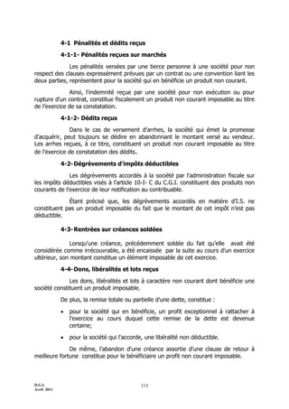 D.G.I.
Avril 2011
113
4-1 Pénalités et dédits reçus
4-1-1- Pénalités reçues sur marchés
Les pénalités versées par une tierce personne à une société pour non
respect des clauses expressément prévues par un contrat ou une convention liant les
deux parties, représentent pour la société qui en bénéficie un produit non courant.
Ainsi, l'indemnité reçue par une société pour non exécution ou pour
rupture d'un contrat, constitue fiscalement un produit non courant imposable au titre
de l’exercice de sa constatation.
4-1-2- Dédits reçus
Dans le cas de versement d'arrhes, la société qui émet la promesse
d'acquérir, peut toujours se dédire en abandonnant le montant versé au vendeur.
Les arrhes reçues, à ce titre, constituent un produit non courant imposable au titre
de l’exercice de constatation des dédits.
4-2-Dégrèvements d'impôts déductibles
Les dégrèvements accordés à la société par l'administration fiscale sur
les impôts déductibles visés à l'article 10-I- C du C.G.I. constituent des produits non
courants de l'exercice de leur notification au contribuable.
Étant précisé que, les dégrèvements accordés en matière d’I.S. ne
constituent pas un produit imposable du fait que le montant de cet impôt n’est pas
déductible.
4-3-Rentrées sur créances soldées
Lorsqu'une créance, précédemment soldée du fait qu’elle avait été
considérée comme irrécouvrable, a été encaissée par la suite au cours d'un exercice
ultérieur, son montant constitue un élément imposable de cet exercice.
4-4-Dons, libéralités et lots reçus
Les dons, libéralités et lots à caractère non courant dont bénéficie une
société constituent un produit imposable.
De plus, la remise totale ou partielle d'une dette, constitue :
 pour la société qui en bénéficie, un profit exceptionnel à rattacher à
l'exercice au cours duquel cette remise de la dette est devenue
certaine;
 pour la société qui l'accorde, une libéralité non déductible.
De même, l’abandon d'une créance assortie d'une clause de retour à
meilleure fortune constitue pour le bénéficiaire un profit non courant imposable.
 