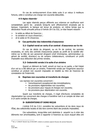 D.G.I.
Avril 2011
114
En cas de remboursement d’une dette suite à un retour à meilleure
fortune, celle-ci constitue une charge non courante déductible.
4-5-Agios réservés69
Les agios réservés perçus afférents aux créances en souffrance sont
comptabilisés parmi les produits lorsqu’ils sont effectivement encaissés par la
banque. Cependant, la banque est tenue de produire, en même temps que la
déclaration fiscale annuelle prévue à l’article 20-I du CGI, un état faisant ressortir :
 le solde au début de l’exercice ;
 la variation en cours d’exercice ;
 et le solde en fin d’exercice.
5- Cas particulier des indemnités d'assurance
5.1- Capital versé en vertu d'un contrat d'assurance sur la vie
En cas de décès du dirigeant, ou en fin de contrat, les sommes
encaissées, en vertu des contrats d'assurances passés au profit de la société elle-
même sur la tête de son personnel dirigeant (chef d'entreprise, administrateur ou
gérant de société, directeur) ou de certains collaborateurs, constituent un profit
imposable sous déduction des primes versées.
5.2- Indemnité versée à la suite d'un sinistre
Quand un élément de l'actif, amorti en tout ou en partie, a fait l’objet
d’un vol ou a été détruit par un sinistre, l'indemnité versée par l'organisme assureur
constitue un produit non courant imposable en totalité au titre de l’exercice de
constatation de l’indemnité.
6- Reprises non courantes et transferts de charges
Les reprises non courantes concernent :
 l’amortissement exceptionnel des immobilisations;
 les provisions réglementées non courantes;
 les provisions pour risques et charges non courants;
 les provisions pour dépréciation non courante.
Quant aux transferts de charges, il s’agit d’écritures comptables de
régularisation qui concernent des charges à transférer soit à un compte de bilan soit
à un autre compte de charges.
D- SUBVENTIONS ET DONS REÇUS
L’article 9-II du C.G.I. considère les subventions et les dons reçus de
l’État, des collectivités locales et des tiers comme étant des produits imposables.
Ces subventions, lorsqu’elles sont destinées à acquérir ou à créer des
éléments non amortissables, sont à rapporter à l'exercice au cours duquel elles ont
69
NC n° 2580/07 DLECI du 25/04/2007, relative à certains aspects fiscaux du secteur bancaire.
 