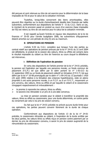 D.G.I.
Avril 2011
115
été perçues et sont retenues au titre de cet exercice pour la détermination de la base
imposable de l’IS et pour le calcul de la cotisation minimale.
Toutefois, lorsqu’elles concernent des biens amortissables, elles
peuvent être réparties sur la durée d’amortissement desdits bien financés par ladite
subvention, conformément aux dispositions de l’article 9 - II du C.G.I. Dans ce cas,
le montant de la provision passé en produit au cours d’un exercice (base imposable
de l’IS) est retenu au titre de cet exercice pour le calcul de la cotisation minimale.
Il est rappelé qu’avant l’entrée en vigueur des dispositions de la loi de
finances n° 35-05 pour l’année budgétaire 2006, les subventions d’équipement
étaient amorties sur une période de cinq (5) ans au maximum.
E- OPERATIONS DE PENSION
L’article 9-III du C.G.I. considère que lorsque l’une des parties au
contrat relatif aux opérations de pension prévues par la loi n° 24-01 du 21 avril 2004
est défaillante, le produit de la cession des valeurs, titres ou effets est compris dans
le résultat imposable du cédant au titre de l’exercice au cours duquel la défaillance
est intervenue.
1- Définition de l’opération de pension
En vertu des dispositions de l’article premier de la loi n° 24-01 précitée,
la pension est l’opération par laquelle une personne morale, un fonds commun de
placement (F.C.P.) tel que défini par le dahir portant loi n° 1-93-213 du
21 septembre 1993 ou un fonds de placement collectif en titrisation (F.P.C.T.) tel que
défini par la loi n° 10-98 promulguée par le dahir n° 1-99-143 du 13 joumada I 1420
(25 août 1999) relative à la titrisation des créances hypothécaires, cède en pleine
propriété à une autre personne morale, à un F.C.P. ou à un F.P.C.T., moyennant un
prix convenu, des valeurs, titres ou effets et par laquelle le cédant et le cessionnaire
s’engagent respectivement et irrévocablement :
 le premier à reprendre les valeurs, titres ou effets;
 le second à les rétrocéder à un prix et à une date convenus.
La mise en pension consiste pour le cédant à transférer la propriété des
valeurs, titres ou effets au cessionnaire, pour une durée déterminée, en contre partie
du versement par celui-ci du prix de cession convenu.
Du fait que la loi n° 24-01 précitée ne prévoit aucune durée limite pour
ces opérations, les parties peuvent convenir librement de la durée de chaque
opération.
Conformément aux dispositions de l’article 13 de la loi n° 24-01
précitée, le cessionnaire rétrocède au cédant, à l’expiration de la durée arrêtée par
les deux parties, les valeurs titres ou effets reçus en pension contre paiement par ce
dernier du prix de rétrocession convenu, à savoir le prix de cession augmenté de la
rémunération du cessionnaire.
 