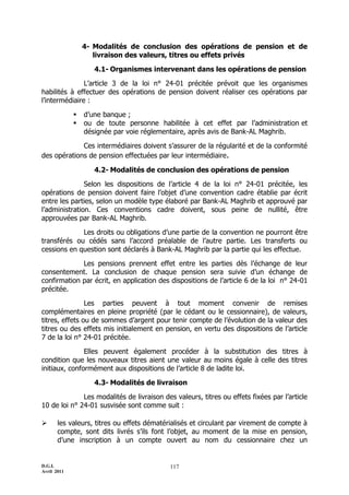 D.G.I.
Avril 2011
117
4- Modalités de conclusion des opérations de pension et de
livraison des valeurs, titres ou effets privés
4.1- Organismes intervenant dans les opérations de pension
L’article 3 de la loi n° 24-01 précitée prévoit que les organismes
habilités à effectuer des opérations de pension doivent réaliser ces opérations par
l’intermédiaire :
 d’une banque ;
 ou de toute personne habilitée à cet effet par l’administration et
désignée par voie réglementaire, après avis de Bank-AL Maghrib.
Ces intermédiaires doivent s’assurer de la régularité et de la conformité
des opérations de pension effectuées par leur intermédiaire.
4.2- Modalités de conclusion des opérations de pension
Selon les dispositions de l’article 4 de la loi n° 24-01 précitée, les
opérations de pension doivent faire l’objet d’une convention cadre établie par écrit
entre les parties, selon un modèle type élaboré par Bank-AL Maghrib et approuvé par
l’administration. Ces conventions cadre doivent, sous peine de nullité, être
approuvées par Bank-AL Maghrib.
Les droits ou obligations d’une partie de la convention ne pourront être
transférés ou cédés sans l’accord préalable de l’autre partie. Les transferts ou
cessions en question sont déclarés à Bank-AL Maghrib par la partie qui les effectue.
Les pensions prennent effet entre les parties dès l’échange de leur
consentement. La conclusion de chaque pension sera suivie d’un échange de
confirmation par écrit, en application des dispositions de l’article 6 de la loi n° 24-01
précitée.
Les parties peuvent à tout moment convenir de remises
complémentaires en pleine propriété (par le cédant ou le cessionnaire), de valeurs,
titres, effets ou de sommes d’argent pour tenir compte de l’évolution de la valeur des
titres ou des effets mis initialement en pension, en vertu des dispositions de l’article
7 de la loi n° 24-01 précitée.
Elles peuvent également procéder à la substitution des titres à
condition que les nouveaux titres aient une valeur au moins égale à celle des titres
initiaux, conformément aux dispositions de l’article 8 de ladite loi.
4.3- Modalités de livraison
Les modalités de livraison des valeurs, titres ou effets fixées par l’article
10 de loi n° 24-01 susvisée sont comme suit :
 les valeurs, titres ou effets dématérialisés et circulant par virement de compte à
compte, sont dits livrés s’ils font l’objet, au moment de la mise en pension,
d’une inscription à un compte ouvert au nom du cessionnaire chez un
 