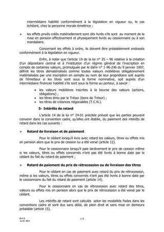 D.G.I.
Avril 2011
118
intermédiaire habilité conformément à la législation en vigueur ou, le cas
échéant, chez la personne morale émettrice ;
 les effets privés créés matériellement sont dits livrés s’ils sont au moment de la
mise en pension effectivement et physiquement livrés au cessionnaire ou à son
mandataire.
Concernant les effets à ordre, ils doivent être préalablement endossés
conformément à la législation en vigueur.
Enfin, à noter que l’article 19 de la loi n° 35 Ŕ 96 relative à la création
d’un dépositaire central et à l’institution d’un régime général de l’inscription en
compte de certaines valeurs, promulguée par le dahir n° 1-96-246 du 9 janvier 1997,
définit les titres dématérialisés comme toutes valeurs mobilières obligatoirement
matérialisées par une inscription en compte au nom de leur propriétaire soit auprès
de l’émetteur si les titres sont sous la forme nominative, soit auprès d’un
intermédiaire financier habilité s’ils sont sous la forme au porteur, à savoir :
 les valeurs mobilières inscrites à la bourse des valeurs (actions,
obligations) ;
 les titres émis par le Trésor (bons de Trésor) ;
 les titres de créances négociables (T.C.N.).
5- Intérêts de retard
L’article 14 de la loi n° 24-01 précitée prévoit que les parties peuvent
convenir dans la convention cadre, qu’elles ont établie, du paiement des intérêts de
retard dans les cas suivants :
 Retard de livraison et de paiement
Pour le cédant lorsqu’il livre avec retard les valeurs, titres ou effets mis
en pension alors que le prix de cession lui a été versé (article 12).
Pour le cessionnaire lorsqu’il paie tardivement le prix de cession même
si les valeurs, titres ou effets concernés n’ont pas été livrés à bonne date par le
cédant du fait du retard de paiement ;
 Retard de paiement du prix de rétrocession ou de livraison des titres
Pour le cédant en cas de paiement avec retard du prix de rétrocession,
même si les valeurs, titres ou effets concernés n’ont pas été livrés à bonne date par
le cessionnaire du fait du retard de paiement (article 14).
Pour le cessionnaire en cas de rétrocession avec retard des titres,
valeurs ou effets mis en pension alors que le prix de rétrocession a été versé par le
cédant.
Les intérêts de retard sont calculés selon les modalités fixées dans les
conventions cadre et sont dus sans délai, de plein droit et sans mise en demeure
préalable (article 15).
 