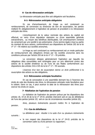 D.G.I.
Avril 2011
119
6- Cas de rétrocession anticipée
La rétrocession anticipée peut être soit obligatoire soit facultative.
6-1- Rétrocession anticipée obligatoire
En cas d’amortissement, de tirage au sort conduisant au
remboursement, de conversion ou d’exercice de bon de souscription, les parties
mettent fin obligatoirement à l’opération de pension et procèdent à la rétrocession
anticipée des titres.
L’amortissement de la valeur nominale des actions du capital est
effectué, en vertu d’une stipulation statutaire ou d’une assemblée générale
extraordinaire, au moyen des bénéfices distribuables. Cet amortissement s’entend
du versement par une société à ses actionnaires d’une somme égale à tout ou partie
du montant de leurs actions, conformément aux dispositions de l’article 202 de la loi
n° 17 Ŕ 95 relative aux sociétés anonymes.
Le tirage au sort conduisant au remboursement est un mode particulier
de remboursement des obligations émises par les sociétés anonymes dans les
conditions prévues par l’article 293 de la loi n° 17 Ŕ 95 précitée.
La conversion désigne généralement l’opération par laquelle les
obligations dites convertibles sont échangées pour un prix déterminé contre des
actions de la société émettrice ou de l’une de ses filiales conformément aux
dispositions des articles 316 à 325 de la loi n° 17 Ŕ 95 susvisée.
L’exercice d’un bon de souscription donne un droit préférentiel à la
souscription des actions ou des obligations.
6-2- Rétrocession anticipée facultative
En cas de convocation à une assemblée donnant lieu à l’exercice des
droits de vote des titulaires des titres, la rétrocession anticipée reste facultative pour
le cédant. Dans ce cas, il peut avancer la date de la rétrocession des titres pour
exercer les droits en cause.
7- Résiliation de l’opération de pension
La résiliation de l’opération de pension prévue par les dispositions des
articles 18, 19 et 20 de la loi n° 24-01 précitée intervient soit en cas de défaillance
de l’une des parties (article 19) soit en cas de circonstances nouvelles (article 20).
Ainsi, plusieurs évènements peuvent mettre fin à l’opération de
pension.
7-1 -Cas de défaillance
La défaillance peut résulter à la suite d’un ou plusieurs évènements
suivants :
 le non respect des dispositions de la loi n° 24-01 précitée de la
convention cadre ou d’une pension s’y rapportant ;
 