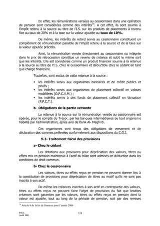 D.G.I.
Avril 2011
124
En effet, les rémunérations versées au cessionnaire dans une opération
de pension sont considérées comme des intérêts74
. A cet effet, ils sont soumis à
l’impôt retenu à la source au titre de l’I.S. sur les produits de placements à revenu
fixe au taux de 20% et à la taxe sur la valeur ajoutée au taux de 10%.
De même, les intérêts de retard servis au cessionnaire constituent un
complément de rémunération passible de l’impôt retenu à la source et de la taxe sur
la valeur ajoutée précités.
Ainsi, la rémunération versée directement au cessionnaire ou intégrée
dans le prix de rétrocession constitue un revenu de créance et subit le même sort
que les intérêts. Elle est considérée comme un produit financier soumis à la retenue
à la source au titre de l’I.S. chez le cessionnaire et déductible chez le cédant en tant
que charge financière.
Toutefois, sont exclus de cette retenue à la source :
 les intérêts servis aux organismes bancaires et de crédit publics et
privés ;
 les intérêts servis aux organismes de placement collectif en valeurs
mobilières (O.P.C.V.M.) ;
 les intérêts servis à des fonds de placement collectif en titrisation
(F.P.C.T.).
b- Obligations de la partie versante
La retenue à la source sur la rémunération versée au cessionnaire est
opérée, pour le compte du Trésor, par les banques intermédiaires ou tout organisme
habilité par l’administration, après avis de Bank Al- Maghrib.
Ces organismes sont tenus des obligations de versement et de
déclaration des sommes prélevées conformément aux dispositions du C.G.I.
9-3- Traitement fiscal des provisions
a- Chez le cédant
Les dotations aux provisions pour dépréciation des valeurs, titres ou
effets mis en pension maintenus à l’actif du bilan sont admises en déduction dans les
conditions de droit commun.
b- Chez le cessionnaire
Les valeurs, titres ou effets reçus en pension ne peuvent donner lieu à
la constitution de provisions pour dépréciation de titres au motif qu’ils ne sont pas
inscrits à son actif.
De même les créances inscrites à son actif en contrepartie des valeurs,
titres ou effets reçus ne peuvent faire l’objet de provisions du fait que lesdites
créances sont garanties par les valeurs, titres ou effets reçus en pension dont la
valeur est ajustée, tout au long de la période de pension, soit par des remises
74
Article 8 de la loi de finances pour l’année 2004
 