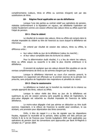 D.G.I.
Avril 2011
125
complémentaires (valeurs, titres et effets ou sommes d’argent) soit par des
substitutions de titres.
10- Régime fiscal applicable en cas de défaillance
Lorsque l’une des parties au contrat relatif aux opérations de pension,
réalisées conformément à la législation en vigueur, est défaillante l’opération est
traitée fiscalement comme une cession effective des valeurs titres ou effets ayant fait
l’objet de pension.
10-1- Chez le cédant
Le résultat de la cession des valeurs, titres ou effets est compris dans le
résultat imposable du cédant au titre de l’exercice au cours duquel la défaillance est
intervenue.
On entend par résultat de cession des valeurs, titres ou effets, la
différence entre :
 leur valeur réelle au jour de la défaillance (valeur du marché) ;
 et leur valeur comptable dans les écritures du cédant.
Pour la détermination dudit résultat, il y a lieu de retenir les valeurs,
titres ou effets acquis ou souscrits à la date la plus récente antérieure à la
défaillance.
Il convient de souligner que ces valeurs doivent être ajustées en cas de
remises complémentaires de titres ou de sommes d’argent par les parties.
Lorsque la défaillance intervient au cours d’un exercice prescrit, la
régularisation s’y rapportant est effectuée sur le premier exercice de la période non
prescrite, sans préjudice de l’application des majorations et pénalités de retard.
10-2- Chez le cessionnaire
La défaillance se traduit par le transfert du montant de la créance au
compte approprié des titres, valeurs ou effets.
Lorsque la valeur réelle des titres au jour de la défaillance est
supérieure au prix de cession convenu (prix acquitté au début de l’opération), la
plus-value dégagée est rattachée au résultat imposable de l’exercice de ladite
défaillance.
La moins-value dégagée n’est pas admise en déduction au titre dudit
exercice. Cependant, à la clôture de l’exercice la société peut constituer, le cas
échéant, une provision pour dépréciation des titres concernés.
Enfin, à titre de rappel li y a lieu de signaler que les dispositions
fiscales, régissant la neutralité de la pension, telles qu’elles ont étés prévues par
l’article 8 de la loi de finances pour l’année budgétaire 2004 sont applicables aux
opérations de pension dont les conventions sont approuvées par Bank Al-Maghrib à
compter du 1er
janvier 2004.
 