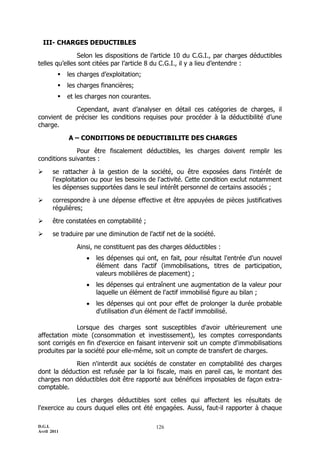 D.G.I.
Avril 2011
126
III- CHARGES DEDUCTIBLES
Selon les dispositions de l’article 10 du C.G.I., par charges déductibles
telles qu’elles sont citées par l’article 8 du C.G.I., il y a lieu d’entendre :
 les charges d’exploitation;
 les charges financières;
 et les charges non courantes.
Cependant, avant d’analyser en détail ces catégories de charges, il
convient de préciser les conditions requises pour procéder à la déductibilité d’une
charge.
A – CONDITIONS DE DEDUCTIBILITE DES CHARGES
Pour être fiscalement déductibles, les charges doivent remplir les
conditions suivantes :
 se rattacher à la gestion de la société, ou être exposées dans l'intérêt de
l'exploitation ou pour les besoins de l'activité. Cette condition exclut notamment
les dépenses supportées dans le seul intérêt personnel de certains associés ;
 correspondre à une dépense effective et être appuyées de pièces justificatives
régulières;
 être constatées en comptabilité ;
 se traduire par une diminution de l'actif net de la société.
Ainsi, ne constituent pas des charges déductibles :
 les dépenses qui ont, en fait, pour résultat l'entrée d'un nouvel
élément dans l'actif (immobilisations, titres de participation,
valeurs mobilières de placement) ;
 les dépenses qui entraînent une augmentation de la valeur pour
laquelle un élément de l'actif immobilisé figure au bilan ;
 les dépenses qui ont pour effet de prolonger la durée probable
d'utilisation d'un élément de l'actif immobilisé.
Lorsque des charges sont susceptibles d'avoir ultérieurement une
affectation mixte (consommation et investissement), les comptes correspondants
sont corrigés en fin d'exercice en faisant intervenir soit un compte d'immobilisations
produites par la société pour elle-même, soit un compte de transfert de charges.
Rien n'interdit aux sociétés de constater en comptabilité des charges
dont la déduction est refusée par la loi fiscale, mais en pareil cas, le montant des
charges non déductibles doit être rapporté aux bénéfices imposables de façon extra-
comptable.
Les charges déductibles sont celles qui affectent les résultats de
l'exercice au cours duquel elles ont été engagées. Aussi, faut-il rapporter à chaque
 