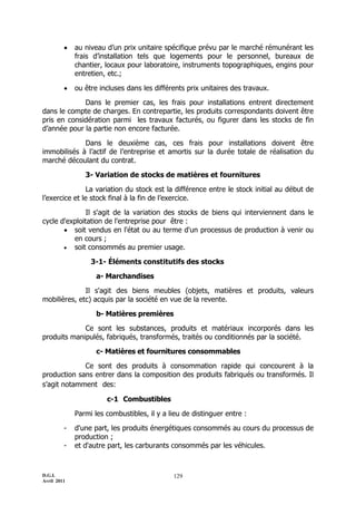 D.G.I.
Avril 2011
129
 au niveau d’un prix unitaire spécifique prévu par le marché rémunérant les
frais d’installation tels que logements pour le personnel, bureaux de
chantier, locaux pour laboratoire, instruments topographiques, engins pour
entretien, etc.;
 ou être incluses dans les différents prix unitaires des travaux.
Dans le premier cas, les frais pour installations entrent directement
dans le compte de charges. En contrepartie, les produits correspondants doivent être
pris en considération parmi les travaux facturés, ou figurer dans les stocks de fin
d’année pour la partie non encore facturée.
Dans le deuxième cas, ces frais pour installations doivent être
immobilisés à l’actif de l’entreprise et amortis sur la durée totale de réalisation du
marché découlant du contrat.
3- Variation de stocks de matières et fournitures
La variation du stock est la différence entre le stock initial au début de
l’exercice et le stock final à la fin de l’exercice.
Il s'agit de la variation des stocks de biens qui interviennent dans le
cycle d'exploitation de l'entreprise pour être :
 soit vendus en l'état ou au terme d'un processus de production à venir ou
en cours ;
 soit consommés au premier usage.
3-1- Éléments constitutifs des stocks
a- Marchandises
Il s'agit des biens meubles (objets, matières et produits, valeurs
mobilières, etc) acquis par la société en vue de la revente.
b- Matières premières
Ce sont les substances, produits et matériaux incorporés dans les
produits manipulés, fabriqués, transformés, traités ou conditionnés par la société.
c- Matières et fournitures consommables
Ce sont des produits à consommation rapide qui concourent à la
production sans entrer dans la composition des produits fabriqués ou transformés. Il
s’agit notamment des:
c-1 Combustibles
Parmi les combustibles, il y a lieu de distinguer entre :
- d'une part, les produits énergétiques consommés au cours du processus de
production ;
- et d'autre part, les carburants consommés par les véhicules.
 
