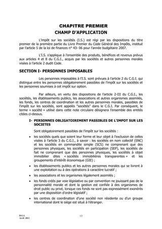 D.G.I.
Avril 2011
13
CHAPITRE PREMIER
CHAMP D’APPLICATION
L’impôt sur les sociétés (I.S.) est régi par les dispositions du titre
premier de la première partie du Livre Premier du Code Général des Impôts, institué
par l’article 5 de la loi de finances n° 43- 06 pour l’année budgétaire 2007.
L'I.S. s’applique à l'ensemble des produits, bénéfices et revenus prévus
aux articles 4 et 8 du C.G.I., acquis par les sociétés et autres personnes morales
visées à l’article 2 dudit Code.
SECTION I- PERSONNES IMPOSABLES
Les personnes imposables à l’I.S. sont prévues à l'article 2 du C.G.I. qui
distingue entre les personnes obligatoirement passibles de l’impôt sur les sociétés et
les personnes soumises à cet impôt sur option.
Par ailleurs, en vertu des dispositions de l’article 2-III du C.G.I., les
sociétés, les établissements publics, les associations et autres organismes assimilés,
les fonds, les centres de coordination et les autres personnes morales, passibles de
l'impôt sur les sociétés, sont appelés "sociétés" dans le C.G.I. Par conséquent, le
terme « société » utilisé dans cette note circulaire désignera l’ensemble des entités
citées ci-dessus.
I- PERSONNES OBLIGATOIREMENT PASSIBLES DE L’IMPOT SUR LES
SOCIETES
Sont obligatoirement passibles de l’impôt sur les sociétés :
 les sociétés quels que soient leur forme et leur objet à l’exclusion de celles
visées à l’article 3 du C.G.I., à savoir : les sociétés en nom collectif (SNC)
et les sociétés en commandite simple (SCS) ne comprenant que des
personnes physiques, les sociétés en participation (SEP), les sociétés de
fait ne comprenant que des personnes physiques, les sociétés à objet
immobilier dites « sociétés immobilières transparentes » et les
groupements d’intérêt économique (GIE) ;
 les établissements publics et les autres personnes morales qui se livrent à
une exploitation ou à des opérations à caractère lucratif ;
 les associations et les organismes légalement assimilés ;
 les fonds créés par voie législative ou par convention ne jouissant pas de la
personnalité morale et dont la gestion est confiée à des organismes de
droit public ou privé, lorsque ces fonds ne sont pas expressément exonérés
par une disposition d’ordre législatif ;
 les centres de coordination d’une société non résidente ou d’un groupe
international dont le siège est situé à l’étranger.
 