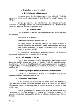 D.G.I.
Avril 2011
131
a- Évaluation au coût de revient
a-1-Définition du coût de revient
Le coût de revient des éléments des stocks est le coût réel, c'est-à-dire
les sommes effectivement dépensées par la société pour les acquérir ou pour les
fabriquer.
En ce qui concerne les marchandises, les matières premières,
fournitures et emballages achetés, les éléments constitutifs du coût de revient réel
sont le prix d’achat et les frais accessoires d’achat.
a-1-1-Prix d'achat
C’est le montant en dirhams résultant de l'accord des parties à la date
de l'opération.
Sont déduits de ce montant :
 les taxes légalement récupérables : T.V.A.;
 les rabais, remises et ristournes obtenus sur factures d'achats et
déduits directement des comptes d'achats correspondants auxquels y
sont ajoutés notamment, les droits de douane afférents aux biens
acquis (prix rendu frontière).
Il n'est pas tenu compte des escomptes de règlement qui constituent
un produit financier et non une réduction du prix d'achat.
a-1-2- Frais accessoires d'achat
Ce sont les charges directes liées à l'acquisition pour la mise en état
d'utilisation du bien ou pour son entrée en magasin, c'est-à-dire les coûts engagés
pour l'amener à l'endroit et dans l'état où il se trouve lors de son entrée en magasin.
Il s'agit des frais de douane et de transit, de transport, d'assurance, de courtage, de
réception, etc.
a-2-Modalités pratiques de détermination du coût de revient
La méthode de détermination du coût de revient diffère selon que les
éléments des stocks sont identifiables ou non.
a-2-1-Eléments identifiables
Il faut entendre par ces éléments les articles ou les lots d'articles au
sujet desquels il ne peut y avoir de confusion quant à la date et au prix d'achat.
Pratiquement, il s'agit des articles portant un numéro propre ou un numéro de série
de fabrication.
Pour de tels éléments, le coût de revient se dégage avec précision de la
comptabilité des sociétés pratiquant le système de l'inventaire permanent. Cet
inventaire nécessaire à la comptabilité fait état du coût de revient de chaque élément
du stock.
 