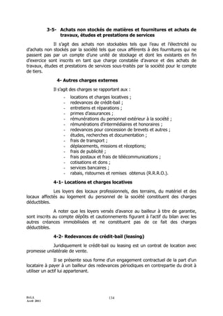 D.G.I.
Avril 2011
134
3-5- Achats non stockés de matières et fournitures et achats de
travaux, études et prestations de services
Il s’agit des achats non stockables tels que l’eau et l’électricité ou
d’achats non stockés par la société tels que ceux afférents à des fournitures qui ne
passent pas par un compte d’une unité de stockage et dont les existants en fin
d’exercice sont inscrits en tant que charge constatée d’avance et des achats de
travaux, études et prestations de services sous-traités par la société pour le compte
de tiers.
4- Autres charges externes
Il s’agit des charges se rapportant aux :
- locations et charges locatives ;
- redevances de crédit-bail ;
- entretiens et réparations ;
- primes d’assurances ;
- rémunérations du personnel extérieur à la société ;
- rémunérations d’intermédiaires et honoraires ;
- redevances pour concession de brevets et autres ;
- études, recherches et documentation ;
- frais de transport ;
- déplacements, missions et réceptions;
- frais de publicité ;
- frais postaux et frais de télécommunications ;
- cotisations et dons ;
- services bancaires ;
- rabais, ristournes et remises obtenus (R.R.R.O.).
4-1- Locations et charges locatives
Les loyers des locaux professionnels, des terrains, du matériel et des
locaux affectés au logement du personnel de la société constituent des charges
déductibles.
A noter que les loyers versés d’avance au bailleur à titre de garantie,
sont inscrits au compte dépôts et cautionnements figurant à l'actif du bilan avec les
autres créances immobilisées et ne constituent pas de ce fait des charges
déductibles.
4-2- Redevances de crédit-bail (leasing)
Juridiquement le crédit-bail ou leasing est un contrat de location avec
promesse unilatérale de vente.
Il se présente sous forme d'un engagement contractuel de la part d'un
locataire à payer à un bailleur des redevances périodiques en contrepartie du droit à
utiliser un actif lui appartenant.
 