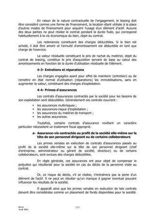 D.G.I.
Avril 2011
135
En raison de la nature contractuelle de l'engagement, le leasing doit
être considéré comme une forme de financement, la location étant utilisée à la place
d'autres modes de financement pour acquérir l'usage d'un élément d'actif. Aucune
des deux parties ne peut résilier le contrat pendant la durée fixée, qui correspond
habituellement à la vie économique du bien, objet du contrat.
Les redevances constituent des charges déductibles. Si le bien est
acheté, il doit être amorti et l'annuité d'amortissement est déductible en tant que
charge de l'exercice.
La valeur résiduelle constituant le prix de rachat du matériel, objet du
contrat de leasing, constitue le prix d'acquisition servant de base au calcul des
amortissements en fonction de la durée d'utilisation résiduelle de l'élément.
4-3- Entretiens et réparations
Les charges engagées ayant pour effet de maintenir (entretien) ou de
remettre en état normal d'utilisation (réparations) les immobilisations, sans en
augmenter la valeur, constituent des charges d'exploitation.
4-4- Primes d'assurances
Les contrats d’assurances contractés par la société pour les besoins de
son exploitation sont déductibles. Généralement ces contrats couvrent :
 les assurances multirisques ;
 les assurances-risque d’exploitation ;
 les assurances du matériel de transport ;
 les autres assurances.
Toutefois, certains contrats d’assurance revêtant un caractère
particulier nécessitent un traitement fiscal approprié.
a- Assurance-vie contractée au profit de la société elle-même sur la
tête de son personnel dirigeant ou de certains collaborateurs
Les primes versées en exécution de contrats d'assurances passés au
profit de la société elle-même sur la tête de son personnel dirigeant (chef
d'entreprise, administrateur ou gérant de société, directeur) ou de certains
collaborateurs, sont exclues des charges déductibles.
En règle générale, ces assurances ont pour objet de compenser le
préjudice qui résulterait pour la société en cas du décès de la personne visée au
contrat.
Or, ce risque de décès, s'il se réalise, n'entraînera pas la perte d'un
élément de l'actif. Il ne peut en résulter qu'un manque à gagner éventuel pouvant
influencer les résultats de la société.
Il apparaît ainsi que les primes versées en exécution de tels contrats
doivent être considérées comme un placement de fonds disponibles pour la société.
 