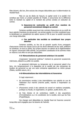 D.G.I.
Avril 2011
136
Elles doivent, dès lors, être exclues des charges déductibles pour la détermination du
résultat fiscal.
Mais en cas de décès de l'assuré, le capital versé à la société n'en
constitue pas moins un produit passible de l'impôt, à concurrence de la différence
entre le montant du capital et le montant des primes versées en exécution du
contrat.
b- Assurance-vie contractée au profit d'un membre du
personnel nommément désigné au contrat
Certaines sociétés souscrivent des contrats d'assurance-vie au profit de
leurs salariés (membres du personnel). Les primes payées à ce titre constituent pour
le bénéficiaire un complément de salaire soumis à l’IR et pour la société concernée
une charge déductible.
c- Cas particulier des sociétés se constituant leur propre
assureur
Certaines sociétés, au lieu de se garantir auprès d'une compagnie
d'assurances contre les risques courus par les divers éléments de leur actif, préfèrent
se constituer, en tout ou partie, leur propre assureur en dehors de la réglementation
en vigueur concernant cette activité. Les provisions constituées et les sommes mises
en réserve à cet effet ne sont pas déductibles.
4-5-Rémunérations du personnel extérieur à la société
L'expression "personnel extérieur" s'entend du personnel occasionnel,
intérimaire, détaché ou prêté à la société.
Le personnel intérimaire ou temporaire est le personnel salarié d'un
tiers, mis temporairement à la disposition de la société par des entreprises de
location de personnel ou par une autre entreprise appartenant au même groupe
(filiales, sociétés soeurs, etc.).
4-6-Rémunérations des intermédiaires et honoraires
Il s'agit notamment :
 de commissions versées à des intermédiaires non salariés en vue de
l'obtention d'un marché (marché public, marché à l'exportation ou
autres) ;
 d'honoraires versés à des cabinets de conseil en matières comptable,
juridique ou fiscale, en organisation, en gestion, audits divers, etc ;
 de frais d'actes et de contentieux relatifs à des acquisitions
d'immobilisations ou à la constitution de la société, ainsi que les frais
d'hypothèques.
Ces charges sont déductibles du résultat fiscal de l’exercice concerné
lorsqu’elles sont engagées pour les besoins de l’activité.
 