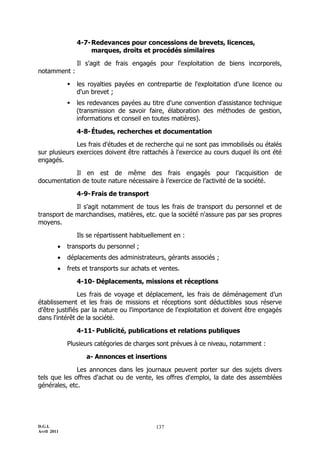 D.G.I.
Avril 2011
137
4-7-Redevances pour concessions de brevets, licences,
marques, droits et procédés similaires
Il s'agit de frais engagés pour l'exploitation de biens incorporels,
notamment :
 les royalties payées en contrepartie de l'exploitation d'une licence ou
d'un brevet ;
 les redevances payées au titre d'une convention d'assistance technique
(transmission de savoir faire, élaboration des méthodes de gestion,
informations et conseil en toutes matières).
4-8-Études, recherches et documentation
Les frais d'études et de recherche qui ne sont pas immobilisés ou étalés
sur plusieurs exercices doivent être rattachés à l'exercice au cours duquel ils ont été
engagés.
Il en est de même des frais engagés pour l’acquisition de
documentation de toute nature nécessaire à l’exercice de l’activité de la société.
4-9-Frais de transport
Il s'agit notamment de tous les frais de transport du personnel et de
transport de marchandises, matières, etc. que la société n'assure pas par ses propres
moyens.
Ils se répartissent habituellement en :
 transports du personnel ;
 déplacements des administrateurs, gérants associés ;
 frets et transports sur achats et ventes.
4-10- Déplacements, missions et réceptions
Les frais de voyage et déplacement, les frais de déménagement d’un
établissement et les frais de missions et réceptions sont déductibles sous réserve
d'être justifiés par la nature ou l'importance de l'exploitation et doivent être engagés
dans l'intérêt de la société.
4-11- Publicité, publications et relations publiques
Plusieurs catégories de charges sont prévues à ce niveau, notamment :
a- Annonces et insertions
Les annonces dans les journaux peuvent porter sur des sujets divers
tels que les offres d'achat ou de vente, les offres d'emploi, la date des assemblées
générales, etc.
 