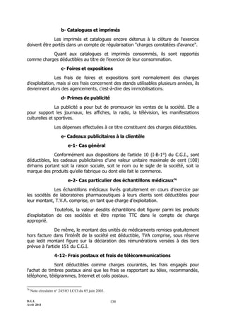 D.G.I.
Avril 2011
138
b- Catalogues et imprimés
Les imprimés et catalogues encore détenus à la clôture de l'exercice
doivent être portés dans un compte de régularisation "charges constatées d'avance".
Quant aux catalogues et imprimés consommés, ils sont rapportés
comme charges déductibles au titre de l’exercice de leur consommation.
c- Foires et expositions
Les frais de foires et expositions sont normalement des charges
d'exploitation, mais si ces frais concernent des stands utilisables plusieurs années, ils
deviennent alors des agencements, c'est-à-dire des immobilisations.
d- Primes de publicité
La publicité a pour but de promouvoir les ventes de la société. Elle a
pour support les journaux, les affiches, la radio, la télévision, les manifestations
culturelles et sportives.
Les dépenses effectuées à ce titre constituent des charges déductibles.
e- Cadeaux publicitaires à la clientèle
e-1- Cas général
Conformément aux dispositions de l’article 10 (I-B-1°) du C.G.I., sont
déductibles, les cadeaux publicitaires d'une valeur unitaire maximale de cent (100)
dirhams portant soit la raison sociale, soit le nom ou le sigle de la société, soit la
marque des produits qu'elle fabrique ou dont elle fait le commerce.
e-2- Cas particulier des échantillons médicaux76
Les échantillons médicaux livrés gratuitement en cours d’exercice par
les sociétés de laboratoires pharmaceutiques à leurs clients sont déductibles pour
leur montant, T.V.A. comprise, en tant que charge d’exploitation.
Toutefois, la valeur desdits échantillons doit figurer parmi les produits
d’exploitation de ces sociétés et être reprise TTC dans le compte de charge
approprié.
De même, le montant des unités de médicaments remises gratuitement
hors facture dans l’intérêt de la société est déductible, TVA comprise, sous réserve
que ledit montant figure sur la déclaration des rémunérations versées à des tiers
prévue à l’article 151 du C.G.I.
4-12- Frais postaux et frais de télécommunications
Sont déductibles comme charges courantes, les frais engagés pour
l'achat de timbres postaux ainsi que les frais se rapportant au télex, recommandés,
téléphone, télégrammes, Internet et colis postaux.
76
Note circulaire n° 245/03 LCCI du 05 juin 2003.
 
