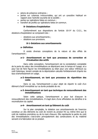 D.G.I.
Avril 2011
144
 jetons de présence ordinaires ;
 pertes sur créances irrécouvrables, qui ont un caractère habituel en
rapport avec l'activité courante de la société ;
 pertes sur opérations faites en commun ;
 transfert de profits sur opérations faites en commun.
8- Dotations d'exploitation
Conformément aux dispositions de l’article 10-I-F du C.G.I., les
dotations d’exploitation se composent des :
- dotations aux amortissements ;
- dotations aux provisions.
8-1-Dotations aux amortissements
a- Définition
Il existe diverses conceptions de la nature et des effets de
l'amortissement :
a-1- Amortissement en tant que processus de correction et
d'évaluation des actifs
Dans cette conception, l'amortissement est la constatation comptable
de la perte de valeur des immobilisations se dépréciant avec le temps et l'usage, et a
pour but de faire figurer les immobilisations au bilan pour une valeur inférieure au
coût historique, tenant compte de la dépréciation calculée forfaitairement d'après les
taux d'amortissement en usage.
a-2-Amortissement, en tant que processus de répartition des
coûts
Dans ce cas, l'amortissement a pour objet de répartir le coût d'un
élément d'actif immobilisé sur sa durée probable de vie.
a-3-Amortissement en tant que technique de renouvellement des
immobilisations
Selon cette optique, l'amortissement a pour but d'assurer le
renouvellement des immobilisations. Il s'agit donc d'une affectation du bénéfice à la
reconstitution du capital.
a-4- Amortissement en tant qu’élément du coût
Sur le plan comptable, la dotation aux amortissements de l'exercice
constitue un des éléments du coût de revient du produit fini au même titre que le
coût de matières premières ou de la main d’œuvre. Elle représente la partie du coût
des immobilisations c'est-à-dire principalement des constructions et du matériel
servant à la fabrication de ce produit.
 