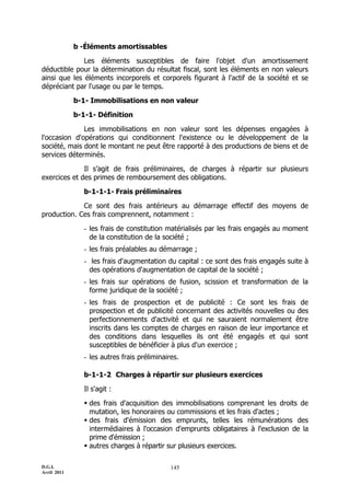 D.G.I.
Avril 2011
145
b -Éléments amortissables
Les éléments susceptibles de faire l'objet d'un amortissement
déductible pour la détermination du résultat fiscal, sont les éléments en non valeurs
ainsi que les éléments incorporels et corporels figurant à l'actif de la société et se
dépréciant par l'usage ou par le temps.
b-1- Immobilisations en non valeur
b-1-1- Définition
Les immobilisations en non valeur sont les dépenses engagées à
l'occasion d'opérations qui conditionnent l'existence ou le développement de la
société, mais dont le montant ne peut être rapporté à des productions de biens et de
services déterminés.
Il s’agit de frais préliminaires, de charges à répartir sur plusieurs
exercices et des primes de remboursement des obligations.
b-1-1-1- Frais préliminaires
Ce sont des frais antérieurs au démarrage effectif des moyens de
production. Ces frais comprennent, notamment :
- les frais de constitution matérialisés par les frais engagés au moment
de la constitution de la société ;
- les frais préalables au démarrage ;
- les frais d'augmentation du capital : ce sont des frais engagés suite à
des opérations d'augmentation de capital de la société ;
- les frais sur opérations de fusion, scission et transformation de la
forme juridique de la société ;
- les frais de prospection et de publicité : Ce sont les frais de
prospection et de publicité concernant des activités nouvelles ou des
perfectionnements d'activité et qui ne sauraient normalement être
inscrits dans les comptes de charges en raison de leur importance et
des conditions dans lesquelles ils ont été engagés et qui sont
susceptibles de bénéficier à plus d'un exercice ;
- les autres frais préliminaires.
b-1-1-2 Charges à répartir sur plusieurs exercices
Il s'agit :
 des frais d'acquisition des immobilisations comprenant les droits de
mutation, les honoraires ou commissions et les frais d'actes ;
 des frais d'émission des emprunts, telles les rémunérations des
intermédiaires à l'occasion d'emprunts obligataires à l'exclusion de la
prime d'émission ;
 autres charges à répartir sur plusieurs exercices.
 