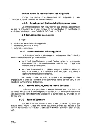 D.G.I.
Avril 2011
146
b-1-1-3 Primes de remboursement des obligations
Il s’agit des primes de remboursement des obligations qui sont
constatées au fur et à mesure des remboursements.
b-1-2- Amortissement des immobilisations en non valeur
Les immobilisations en non valeur doivent être amortis à taux constant
sur cinq (5) ans à partir du premier exercice de leur constatation en comptabilité en
application des dispositions de l’article 10 (I-F-1°-a)) du C.G.I.
b-2- Immobilisations incorporelles
Il s’agit :
 des frais de recherche et développement ;
 des brevets, marques et droits ;
 du fonds de commerce.
b-2-1 Frais de recherche et développement
Les frais de recherche et développement qui peuvent faire l’objet d’un
amortissement sont ceux qui correspondent :
 soit à des frais préliminaires, lorsqu'il s'agit de recherche fondamentale,
n'aboutissant pas à un développement. Dans ce cas, il s’agit d’une
immobilisation en non valeur;
 soit à une immobilisation incorporelle lorsque la recherche aboutit au
dépôt d'un brevet ou à la réalisation d'un prototype. Dans ce cas, il
s’agit d’une immobilisation incorporelle.
Par contre, lorsque les frais de recherche et développement sont
engagés dans le cadre de l'exécution d'une commande passée par des tiers, ils sont
considérés comme charges de l’exercice.
b-2-2 Brevets, marques, droits et valeurs similaires
Les brevets, marques, droits et valeurs similaires dont l'exploitation est
destinée à tomber dans le domaine public à l'expiration d'un nombre d'années limité,
sont susceptibles d'amortissements calculés sur la durée légale du privilège qui est
de vingt ans.
b-2-3 Fonds de commerce
Pour certaines immobilisations incorporelles qui ne se déprécient pas
avec le temps ou par l'usage, leur valeur peut diminuer mais cela résulte le plus
souvent de circonstances fortuites. C’est le cas du fonds de commerce et du droit au
bail.
 