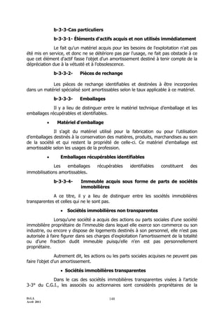 D.G.I.
Avril 2011
148
b-3-3-Cas particuliers
b-3-3-1- Éléments d'actifs acquis et non utilisés immédiatement
Le fait qu'un matériel acquis pour les besoins de l'exploitation n'ait pas
été mis en service, et donc ne se détériore pas par l'usage, ne fait pas obstacle à ce
que cet élément d'actif fasse l'objet d'un amortissement destiné à tenir compte de la
dépréciation due à la vétusté et à l'obsolescence.
b-3-3-2- Pièces de rechange
Les pièces de rechange identifiables et destinées à être incorporées
dans un matériel spécialisé sont amortissables selon le taux applicable à ce matériel.
b-3-3-3- Emballages
Il y a lieu de distinguer entre le matériel technique d’emballage et les
emballages récupérables et identifiables.
 Matériel d'emballage
Il s'agit du matériel utilisé pour la fabrication ou pour l’utilisation
d’emballages destinés à la conservation des matières, produits, marchandises au sein
de la société et qui restent la propriété de celle-ci. Ce matériel d'emballage est
amortissable selon les usages de la profession.
 Emballages récupérables identifiables
Les emballages récupérables identifiables constituent des
immobilisations amortissables.
b-3-3-4- Immeuble acquis sous forme de parts de sociétés
immobilières
A ce titre, il y a lieu de distinguer entre les sociétés immobilières
transparentes et celles qui ne le sont pas.
 Sociétés immobilières non transparentes
Lorsqu'une société a acquis des actions ou parts sociales d'une société
immobilière propriétaire de l'immeuble dans lequel elle exerce son commerce ou son
industrie, ou encore y dispose de logements destinés à son personnel, elle n'est pas
autorisée à faire figurer dans ses charges d'exploitation l'amortissement de la totalité
ou d’une fraction dudit immeuble puisqu'elle n'en est pas personnellement
propriétaire.
Autrement dit, les actions ou les parts sociales acquises ne peuvent pas
faire l’objet d’un amortissement.
 Sociétés immobilières transparentes
Dans le cas des sociétés immobilières transparentes visées à l'article
3-3° du C.G.I., les associés ou actionnaires sont considérés propriétaires de la
 