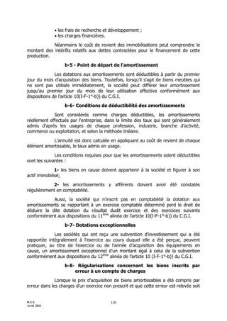 D.G.I.
Avril 2011
150
 les frais de recherche et développement ;
 les charges financières.
Néanmoins le coût de revient des immobilisations peut comprendre le
montant des intérêts relatifs aux dettes contractées pour le financement de cette
production.
b-5 - Point de départ de l'amortissement
Les dotations aux amortissements sont déductibles à partir du premier
jour du mois d'acquisition des biens. Toutefois, lorsqu'il s'agit de biens meubles qui
ne sont pas utilisés immédiatement, la société peut différer leur amortissement
jusqu'au premier jour du mois de leur utilisation effective conformément aux
dispositions de l’article 10(I-F-1°-b)) du C.G.I.
b-6- Conditions de déductibilité des amortissements
Sont considérés comme charges déductibles, les amortissements
réellement effectués par l'entreprise, dans la limite des taux qui sont généralement
admis d'après les usages de chaque profession, industrie, branche d’activité,
commerce ou exploitation, et selon la méthode linéaire.
L'annuité est donc calculée en appliquant au coût de revient de chaque
élément amortissable, le taux admis en usage.
Les conditions requises pour que les amortissements soient déductibles
sont les suivantes :
1- les biens en cause doivent appartenir à la société et figurer à son
actif immobilisé;
2- les amortissements y afférents doivent avoir été constatés
régulièrement en comptabilité.
Aussi, la société qui n'inscrit pas en comptabilité la dotation aux
amortissements se rapportant à un exercice comptable déterminé perd le droit de
déduire la dite dotation du résultat dudit exercice et des exercices suivants
conformément aux dispositions du 11ème
alinéa de l’article 10(I-F-1°-b)) du C.G.I.
b-7- Dotations exceptionnelles
Les sociétés qui ont reçu une subvention d’investissement qui a été
rapportée intégralement à l'exercice au cours duquel elle a été perçue, peuvent
pratiquer, au titre de l'exercice ou de l'année d'acquisition des équipements en
cause, un amortissement exceptionnel d'un montant égal à celui de la subvention
conformément aux dispositions du 12ème
alinéa de l’article 10 (I-F-1°-b)) du C.G.I.
b-8- Régularisations concernant les biens inscrits par
erreur à un compte de charges
Lorsque le prix d'acquisition de biens amortissables a été compris par
erreur dans les charges d'un exercice non prescrit et que cette erreur est relevée soit
 