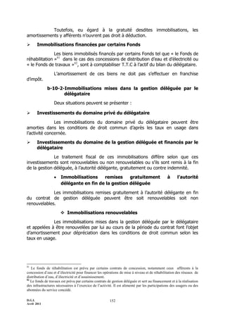 D.G.I.
Avril 2011
152
Toutefois, eu égard à la gratuité desdites immobilisations, les
amortissements y afférents n’ouvrent pas droit à déduction.
 Immobilisations financées par certains Fonds
Les biens immobilisés financés par certains Fonds tel que « le Fonds de
réhabilitation »81
dans le cas des concessions de distribution d’eau et d’électricité ou
« le Fonds de travaux »82
, sont à comptabiliser T.T.C à l’actif du bilan du délégataire.
L’amortissement de ces biens ne doit pas s’effectuer en franchise
d’impôt.
b-10-2-Immobilisations mises dans la gestion déléguée par le
délégataire
Deux situations peuvent se présenter :
 Investissements du domaine privé du délégataire
Les immobilisations du domaine privé du délégataire peuvent être
amorties dans les conditions de droit commun d’après les taux en usage dans
l’activité concernée.
 Investissements du domaine de la gestion déléguée et financés par le
délégataire
Le traitement fiscal de ces immobilisations diffère selon que ces
investissements sont renouvelables ou non renouvelables ou s’ils sont remis à la fin
de la gestion déléguée, à l’autorité délégante, gratuitement ou contre indemnité.
 Immobilisations remises gratuitement à l’autorité
délégante en fin de la gestion déléguée
Les immobilisations remises gratuitement à l’autorité délégante en fin
du contrat de gestion déléguée peuvent être soit renouvelables soit non
renouvelables.
 Immobilisations renouvelables
Les immobilisations mises dans la gestion déléguée par le délégataire
et appelées à être renouvelées par lui au cours de la période du contrat font l’objet
d’amortissement pour dépréciation dans les conditions de droit commun selon les
taux en usage.
81
Le fonds de réhabilitation est prévu par certains contrats de concession, notamment ceux afférents à la
concession d’eau et d’électricité pour financer les opérations de mise à niveau et de réhabilitation des réseaux de
distribution d’eau, d’électricité et d’assainissement.
82
Le fonds de travaux est prévu par certains contrats de gestion déléguée et sert au financement et à la réalisation
des infrastructures nécessaires à l’exercice de l’activité. Il est alimenté par les participations des usagers ou des
abonnées du service concédé.
 
