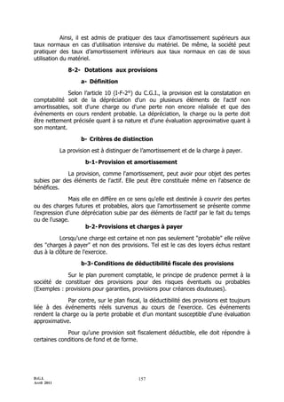 D.G.I.
Avril 2011
157
Ainsi, il est admis de pratiquer des taux d’amortissement supérieurs aux
taux normaux en cas d’utilisation intensive du matériel. De même, la société peut
pratiquer des taux d’amortissement inférieurs aux taux normaux en cas de sous
utilisation du matériel.
8-2- Dotations aux provisions
a- Définition
Selon l’article 10 (I-F-2°) du C.G.I., la provision est la constatation en
comptabilité soit de la dépréciation d'un ou plusieurs éléments de l'actif non
amortissables, soit d'une charge ou d'une perte non encore réalisée et que des
événements en cours rendent probable. La dépréciation, la charge ou la perte doit
être nettement précisée quant à sa nature et d'une évaluation approximative quant à
son montant.
b- Critères de distinction
La provision est à distinguer de l’amortissement et de la charge à payer.
b-1-Provision et amortissement
La provision, comme l'amortissement, peut avoir pour objet des pertes
subies par des éléments de l'actif. Elle peut être constituée même en l'absence de
bénéfices.
Mais elle en diffère en ce sens qu'elle est destinée à couvrir des pertes
ou des charges futures et probables, alors que l'amortissement se présente comme
l'expression d'une dépréciation subie par des éléments de l'actif par le fait du temps
ou de l'usage.
b-2-Provisions et charges à payer
Lorsqu'une charge est certaine et non pas seulement "probable" elle relève
des "charges à payer" et non des provisions. Tel est le cas des loyers échus restant
dus à la clôture de l'exercice.
b-3-Conditions de déductibilité fiscale des provisions
Sur le plan purement comptable, le principe de prudence permet à la
société de constituer des provisions pour des risques éventuels ou probables
(Exemples : provisions pour garanties, provisions pour créances douteuses).
Par contre, sur le plan fiscal, la déductibilité des provisions est toujours
liée à des événements réels survenus au cours de l'exercice. Ces événements
rendent la charge ou la perte probable et d'un montant susceptible d'une évaluation
approximative.
Pour qu’une provision soit fiscalement déductible, elle doit répondre à
certaines conditions de fond et de forme.
 