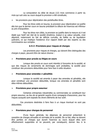 D.G.I.
Avril 2011
161
La computation du délai de douze (12) mois commence à partir du
mois qui suit celui au cours duquel la provision a été constituée;
 les provisions pour dépréciation des portefeuilles titres.
Pour les titres cotés en bourse, la provision pour dépréciation se justifie
dès lors que le dernier cours en bourse précédant la clôture de l'exercice est inférieur
au prix d'acquisition.
Pour les titres non côtés, la provision se justifie dans la mesure où il est
établi que l'actif net réel de la société émettrice, évalué à sa valeur actuelle, s'est
déprécié, notamment du fait de déficits cumulés, de faillite ou de liquidation
judiciaire, ce qui implique l'existence d'un rapport établi par des experts ou des
commissaires aux comptes.
b-5-2 -Provisions pour risques et charges
Les provisions pour risques et charges, qui doivent être distinguées des
charges à payer, peuvent être de nature diverse :
 Provisions pour procès ou litiges en cours
Lorsque des procès en cours sont intentés à l’encontre de la société, et
que des risques de versements de dommages sont probables, la société peut
constituer des provisions déductibles pour faire face à cette situation.
 Provisions pour amendes et pénalités
Lorsque la société est amenée à payer des amendes et pénalités, elle
peut constituer une provision déductible, lorsque ces amendes et pénalités sont
elles-mêmes déductibles.
 Provisions pour propre assureur
Certaines entreprises industrielles ou commerciales se constituent leur
propre assureur, au lieu de se garantir auprès d'une compagnie d'assurance, pour les
risques auxquels sont exposés les divers éléments de leur actif.
Ces provisions destinées à faire face à un risque éventuel ne sont pas
déductibles.
 Provisions pour charges de personnel
D'une façon générale, les dépenses de personnel présentent le
caractère de charges annuelles et normales de la société. De ce fait, elles ne doivent
être portées en charges que durant l'exercice au cours duquel elles sont
effectivement supportées et ne peuvent, par conséquent, donner lieu à la
 