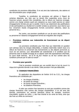 D.G.I.
Avril 2011
162
constitution de provisions déductibles. Il en est ainsi des traitements, des salaires et
des rémunérations pour congés payés.
Toutefois, la constitution de provisions est admise à l'égard de
certaines dépenses, qui, bien que ne devant être supportées qu'au cours de
l'exercice suivant, peuvent être considérées, dès la clôture de l'exercice envisagé,
comme une charge certaine ayant pris naissance au cours dudit exercice en raison
d'engagements formels pris par la société. C'est le cas notamment des gratifications
et des participations au résultat de la société versées au personnel, sous réserve que
leur versement résulte d'engagements formels (convention collective, statut du
personnel etc.).
Par contre, une provision constituée en vue de servir des gratifications
au personnel en l'absence d'engagement formel est irrégulière dès l'origine.
 Provisions relatives aux indemnités de licenciement ou de départ
volontaire
Les provisions constituées pour faire face aux indemnités en question
sont admises dans les charges déductibles, si lesdites indemnités restent dues à la
clôture de l'exercice et concernent des licenciements ou des départs prononcés au
cours de cet exercice. Leur déductibilité est subordonnée à la condition que les
personnes dont la société envisage de se séparer aient été expressément informées,
au cours dudit exercice, de la fin de leur mission ou de leur contrat dans les
conditions prévues par le code du travail85
.
 Provision pour garantie
C’est la provision constituée par une société dans le but de couvrir le
risque de la garantie donnée à ses clients. Cette provision n’est pas déductible.
C- CHARGES FINANCIÈRES
En application des dispositions de l’article 10-II du C.G.I., les charges
financières sont constituées par :
 les charges d’intérêts ;
 les pertes de change ;
 les autres charges financières ;
 les dotations financières.
A noter que certains frais bancaires ne sont pas considérés comme des
charges financières mais comme des charges d’exploitation. Il en est ainsi des
diverses commissions sur services bancaires (tenue de comptes, ouverture
d’accréditifs, location de coffre…), des frais d’achat et de vente de titres, ainsi que
des frais sur effets de commerce.
85
Loi n° 66-99 relative au code du travail du 11 septembre 2003.
 