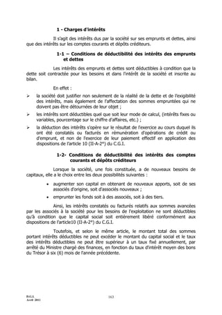 D.G.I.
Avril 2011
163
1 - Charges d'intérêts
Il s’agit des intérêts dus par la société sur ses emprunts et dettes, ainsi
que des intérêts sur les comptes courants et dépôts créditeurs.
1-1 – Conditions de déductibilité des intérêts des emprunts
et dettes
Les intérêts des emprunts et dettes sont déductibles à condition que la
dette soit contractée pour les besoins et dans l'intérêt de la société et inscrite au
bilan.
En effet :
 la société doit justifier non seulement de la réalité de la dette et de l’exigibilité
des intérêts, mais également de l'affectation des sommes empruntées qui ne
doivent pas être détournées de leur objet ;
 les intérêts sont déductibles quel que soit leur mode de calcul, (intérêts fixes ou
variables, pourcentage sur le chiffre d'affaires, etc.) ;
 la déduction des intérêts s'opère sur le résultat de l'exercice au cours duquel ils
ont été constatés ou facturés en rémunération d'opérations de crédit ou
d'emprunt, et non de l'exercice de leur paiement effectif en application des
dispositions de l’article 10 (II-A-2°) du C.G.I.
1-2- Conditions de déductibilité des intérêts des comptes
courants et dépôts créditeurs
Lorsque la société, une fois constituée, a de nouveaux besoins de
capitaux, elle a le choix entre les deux possibilités suivantes :
 augmenter son capital en obtenant de nouveaux apports, soit de ses
associés d'origine, soit d'associés nouveaux ;
 emprunter les fonds soit à des associés, soit à des tiers.
Ainsi, les intérêts constatés ou facturés relatifs aux sommes avancées
par les associés à la société pour les besoins de l'exploitation ne sont déductibles
qu’à condition que le capital social soit entièrement libéré conformément aux
dispositions de l’article10 (II-A-2°) du C.G.I.
Toutefois, et selon le même article, le montant total des sommes
portant intérêts déductibles ne peut excéder le montant du capital social et le taux
des intérêts déductibles ne peut être supérieur à un taux fixé annuellement, par
arrêté du Ministre chargé des finances, en fonction du taux d'intérêt moyen des bons
du Trésor à six (6) mois de l'année précédente.
 