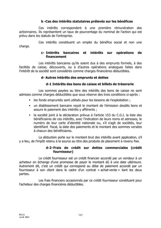 D.G.I.
Avril 2011
165
b -Cas des intérêts statutaires prélevés sur les bénéfices
Ces intérêts correspondent à une première rémunération des
actionnaires. Ils représentent un taux de pourcentage du nominal de l’action qui est
prévu dans les statuts de l'entreprise.
Ces intérêts constituent un emploi du bénéfice social et non une
charge.
c- Intérêts bancaires et intérêts sur opérations de
financement
Les intérêts bancaires qu'ils soient dus à des emprunts formels, à des
facilités de caisse, découverts, ou à d’autres opérations analogues faites dans
l'intérêt de la société sont considérés comme charges financières déductibles.
d- Autres intérêts des emprunts et dettes
d-1 Intérêts des bons de caisse et billets de trésorerie
Les sommes payées au titre des intérêts des bons de caisse ne sont
admises comme charges déductibles que sous réserve des trois conditions ci-après :
 les fonds empruntés sont utilisés pour les besoins de l'exploitation ;
 un établissement bancaire reçoit le montant de l'émission desdits bons et
assure le paiement des intérêts y afférents ;
 la société joint à la déclaration prévue à l'article 153 du C.G.I. la liste des
bénéficiaires de ces intérêts, avec l'indication de leurs noms et adresses, le
numéro de leur carte d'identité nationale ou, s'il s'agit de sociétés, leur
identifiant fiscal, la date des paiements et le montant des sommes versées
à chacun des bénéficiaires.
La déduction porte sur le montant brut des intérêts avant application, s'il
y a lieu, de l’impôt retenu à la source au titre des produits de placement à revenu fixe.
d-2-Frais de crédit sur dettes commerciales (crédit
fournisseur)
Le crédit fournisseur est un crédit financier accordé par un vendeur à un
acheteur en échange d’une promesse de payer le montant dû à une date ultérieure.
Autrement dit, c’est un crédit qui correspond au délai de paiement accordé par un
fournisseur à son client dans le cadre d’un contrat « achat-vente » liant les deux
parties.
Les frais financiers occasionnés par ce crédit fournisseur constituent pour
l'acheteur des charges financières déductibles.
 