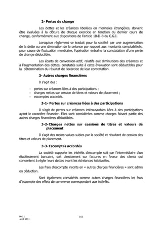 D.G.I.
Avril 2011
166
2- Pertes de change
Les dettes et les créances libellées en monnaies étrangères, doivent
être évaluées à la clôture de chaque exercice en fonction du dernier cours de
change, conformément aux dispositions de l’article 10-II-B du C.G.I.
Lorsqu'un règlement se traduit pour la société par une augmentation
de la dette ou une diminution de la créance par rapport aux montants comptabilisés,
pour cause de fluctuation monétaire, l'opération entraîne la constatation d'une perte
de change déductible.
Les écarts de conversion-actif, relatifs aux diminutions des créances et
à l’augmentation des dettes, constatés suite à cette évaluation sont déductibles pour
la détermination du résultat de l’exercice de leur constatation.
3- Autres charges financières
Il s’agit des :
- pertes sur créances liées à des participations ;
- charges nettes sur cession de titres et valeurs de placement ;
- escomptes accordés.
3-1- Pertes sur créances liées à des participations
Il s’agit de pertes sur créances irrécouvrables liées à des participations
ayant le caractère financier. Elles sont considérées comme charges faisant partie des
autres charges financières déductibles.
3-2-Charges nettes sur cessions de titres et valeurs de
placement
Il s’agit des moins-values subies par la société et résultant de cession des
titres et valeurs de placement.
3-3-Escomptes accordés
La société supporte les intérêts d'escompte soit par l'intermédiaire d'un
établissement bancaire, soit directement sur factures en faveur des clients qui
consentent à régler leurs dettes avant les échéances habituelles.
Les frais d'escompte inscrits en « autres charges financières » sont admis
en déduction.
Sont également considérés comme autres charges financières les frais
d’escompte des effets de commerce correspondant aux intérêts.
 