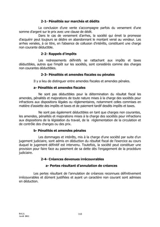 D.G.I.
Avril 2011
168
2-1- Pénalités sur marchés et dédits
La conclusion d'une vente s'accompagne parfois du versement d'une
somme d'argent sur le prix avec une clause de dédit.
Dans le cas de versement d'arrhes, la société qui émet la promesse
d'acquérir peut toujours se dédire en abandonnant le montant versé au vendeur. Les
arrhes versées, à ce titre, en l'absence de collusion d'intérêts, constituent une charge
non courante déductible.
2-2- Rappels d'impôts
Les redressements définitifs se rattachant aux impôts et taxes
déductibles, autres que l'impôt sur les sociétés, sont considérés comme des charges
non courantes déductibles.
2-3- Pénalités et amendes fiscales ou pénales
Il y a lieu de distinguer entre amendes fiscales et amendes pénales.
a- Pénalités et amendes fiscales
Ne sont pas déductibles pour la détermination du résultat fiscal les
amendes, pénalités et majorations de toute nature mises à la charge des sociétés pour
infractions aux dispositions légales ou réglementaires, notamment celles commises en
matière d'assiette des impôts et taxes et de paiement tardif desdits impôts et taxes.
Ne sont pas également déductibles en tant que charges non courantes,
les amendes, pénalités et majorations mises à la charge des sociétés pour infractions
aux dispositions de la législation du travail, de la réglementation de la circulation et
de contrôle des changes ou des prix.
b- Pénalités et amendes pénales
Les dommages et intérêts, mis à la charge d'une société par suite d'un
jugement judiciaire, sont admis en déduction du résultat fiscal de l'exercice au cours
duquel le jugement définitif est intervenu. Toutefois, la société peut constituer une
provision pour faire face au paiement de sa dette dès l’engagement de la procédure
judiciaire.
2-4- Créances devenues irrécouvrables
a- Pertes résultant d’annulation de créances
Les pertes résultant de l'annulation de créances reconnues définitivement
irrécouvrables et dûment justifiées et ayant un caractère non courant sont admises
en déduction.
 