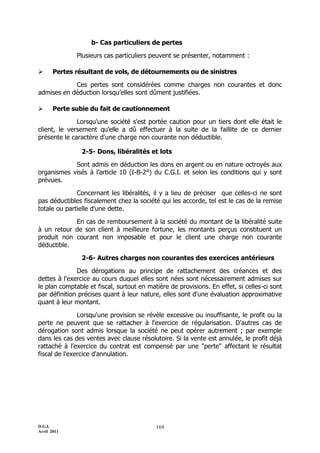 D.G.I.
Avril 2011
169
b- Cas particuliers de pertes
Plusieurs cas particuliers peuvent se présenter, notamment :
 Pertes résultant de vols, de détournements ou de sinistres
Ces pertes sont considérées comme charges non courantes et donc
admises en déduction lorsqu’elles sont dûment justifiées.
 Perte subie du fait de cautionnement
Lorsqu'une société s'est portée caution pour un tiers dont elle était le
client, le versement qu'elle a dû effectuer à la suite de la faillite de ce dernier
présente le caractère d'une charge non courante non déductible.
2-5- Dons, libéralités et lots
Sont admis en déduction les dons en argent ou en nature octroyés aux
organismes visés à l’article 10 (I-B-2°) du C.G.I. et selon les conditions qui y sont
prévues.
Concernant les libéralités, il y a lieu de préciser que celles-ci ne sont
pas déductibles fiscalement chez la société qui les accorde, tel est le cas de la remise
totale ou partielle d'une dette.
En cas de remboursement à la société du montant de la libéralité suite
à un retour de son client à meilleure fortune, les montants perçus constituent un
produit non courant non imposable et pour le client une charge non courante
déductible.
2-6- Autres charges non courantes des exercices antérieurs
Des dérogations au principe de rattachement des créances et des
dettes à l'exercice au cours duquel elles sont nées sont nécessairement admises sur
le plan comptable et fiscal, surtout en matière de provisions. En effet, si celles-ci sont
par définition précises quant à leur nature, elles sont d'une évaluation approximative
quant à leur montant.
Lorsqu'une provision se révèle excessive ou insuffisante, le profit ou la
perte ne peuvent que se rattacher à l'exercice de régularisation. D'autres cas de
dérogation sont admis lorsque la société ne peut opérer autrement ; par exemple
dans les cas des ventes avec clause résolutoire. Si la vente est annulée, le profit déjà
rattaché à l'exercice du contrat est compensé par une "perte" affectant le résultat
fiscal de l'exercice d'annulation.
 
