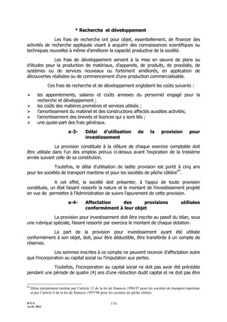 D.G.I.
Avril 2011
174
* Recherche et développement
Les frais de recherche ont pour objet, essentiellement, de financer des
activités de recherche appliquée visant à acquérir des connaissances scientifiques ou
techniques nouvelles à même d’améliorer la capacité productive de la société.
Les frais de développement servent à la mise en oeuvre de plans ou
d’études pour la production de matériaux, d’appareils, de produits, de procédés, de
systèmes ou de services nouveaux ou fortement améliorés, en application de
découvertes réalisées ou de commencement d’une production commercialisable.
Ces frais de recherche et de développement englobent les coûts suivants :
 les appointements, salaires et coûts annexes du personnel engagé pour la
recherche et développement ;
 les coûts des matières premières et services utilisés ;
 l’amortissement du matériel et des constructions affectés auxdites activités;
 l’amortissement des brevets et licences qui y sont liés ;
 une quote-part des frais généraux.
a-3- Délai d’utilisation de la provision pour
investissement
La provision constituée à la clôture de chaque exercice comptable doit
être utilisée dans l'un des emplois prévus ci-dessus avant l'expiration de la troisième
année suivant celle de sa constitution.
Toutefois, le délai d'utilisation de ladite provision est porté à cinq ans
pour les sociétés de transport maritime et pour les sociétés de pêche côtière
89
.
A cet effet, la société doit présenter, à l'appui de toute provision
constituée, un état faisant ressortir la nature et le montant de l'investissement projeté
en vue de permettre à l'Administration de suivre l'apurement de cette provision.
a-4- Affectation des provisions utilisées
conformément à leur objet
La provision pour investissement doit être inscrite au passif du bilan, sous
une rubrique spéciale, faisant ressortir par exercice le montant de chaque dotation.
La part de la provision pour investissement ayant été utilisée
conformément à son objet, doit, pour être déductible, être transférée à un compte de
réserves.
Les sommes inscrites à ce compte ne peuvent recevoir d'affectation autre
que l'incorporation au capital social ou l'imputation aux pertes.
Toutefois, l'incorporation au capital social ne doit pas avoir été précédée
pendant une période de quatre (4) ans d'une réduction dudit capital et ne doit pas être
89
Délai initialement institué par l’article 12 de la loi de finances 1996/97 pour les sociétés de transport maritime
et par l’article 8 de la loi de finances 1997/98 pour les sociétés de pêche côtière.
 