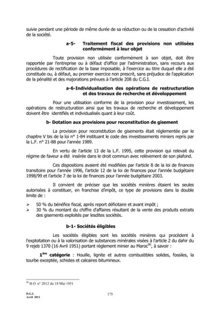 D.G.I.
Avril 2011
175
suivie pendant une période de même durée de sa réduction ou de la cessation d'activité
de la société.
a-5- Traitement fiscal des provisions non utilisées
conformément à leur objet
Toute provision non utilisée conformément à son objet, doit être
rapportée par l’entreprise ou à défaut d'office par l’administration, sans recours aux
procédures de rectification de la base imposable, à l'exercice au titre duquel elle a été
constituée ou, à défaut, au premier exercice non prescrit, sans préjudice de l'application
de la pénalité et des majorations prévues à l’article 208 du C.G.I.
a-6-Individualisation des opérations de restructuration
et des travaux de recherche et développement
Pour une utilisation conforme de la provision pour investissement, les
opérations de restructuration ainsi que les travaux de recherche et développement
doivent être identifiés et individualisés quant à leur coût.
b- Dotation aux provisions pour reconstitution de gisement
La provision pour reconstitution de gisements était réglementée par le
chapitre V bis de la loi n° 1-84 instituant le code des investissements miniers repris par
la L.F. n° 21-88 pour l'année 1989.
En vertu de l'article 13 de la L.F. 1995, cette provision qui relevait du
régime de faveur a été insérée dans le droit commun avec relèvement de son plafond.
Ces dispositions avaient été modifiées par l'article 8 de la loi de finances
transitoire pour l'année 1996, l’article 12 de la loi de finances pour l’année budgétaire
1998/99 et l’article 7 de la loi de finances pour l’année budgétaire 2003.
Il convient de préciser que les sociétés minières étaient les seules
autorisées à constituer, en franchise d’impôt, ce type de provisions dans la double
limite de :
 50 % du bénéfice fiscal, après report déficitaire et avant impôt ;
 30 % du montant du chiffre d'affaires résultant de la vente des produits extraits
des gisements exploités par lesdites sociétés.
b-1- Sociétés éligibles
Les sociétés éligibles sont les sociétés minières qui procèdent à
l'exploitation ou à la valorisation de substances minérales visées à l'article 2 du dahir du
9 rejeb 1370 (16 Avril 1951) portant règlement minier au Maroc90
, à savoir :
1ère
catégorie : Houille, lignite et autres combustibles solides, fossiles, la
tourbe exceptée, schistes et calcaires bitumineux.
90
B.O. n° 2012 du 18 Mai 1951
 