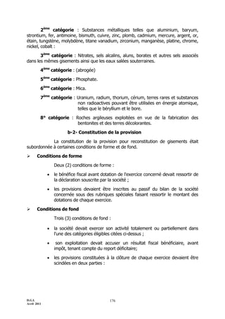 D.G.I.
Avril 2011
176
2ème
catégorie : Substances métalliques telles que aluminium, baryum,
strontium, fer, antimoine, bismuth, cuivre, zinc, plomb, cadmium, mercure, argent, or,
étain, tungstène, molybdène, titane vanadium, zirconium, manganèse, platine, chrome,
nickel, cobalt :
3ème
catégorie : Nitrates, sels alcalins, aluns, borates et autres sels associés
dans les mêmes gisements ainsi que les eaux salées souterraines.
4ème
catégorie : (abrogée)
5ème
catégorie : Phosphate.
6ème
catégorie : Mica.
7ème
catégorie : Uranium, radium, thorium, cérium, terres rares et substances
non radioactives pouvant être utilisées en énergie atomique,
telles que le béryllium et le bore.
8° catégorie : Roches argileuses exploitées en vue de la fabrication des
bentonites et des terres décolorantes.
b-2- Constitution de la provision
La constitution de la provision pour reconstitution de gisements était
subordonnée à certaines conditions de forme et de fond.
 Conditions de forme
Deux (2) conditions de forme :
 le bénéfice fiscal avant dotation de l'exercice concerné devait ressortir de
la déclaration souscrite par la société ;
 les provisions devaient être inscrites au passif du bilan de la société
concernée sous des rubriques spéciales faisant ressortir le montant des
dotations de chaque exercice.
 Conditions de fond
Trois (3) conditions de fond :
 la société devait exercer son activité totalement ou partiellement dans
l'une des catégories éligibles citées ci-dessus ;
 son exploitation devait accuser un résultat fiscal bénéficiaire, avant
impôt, tenant compte du report déficitaire;
 les provisions constituées à la clôture de chaque exercice devaient être
scindées en deux parties :
 