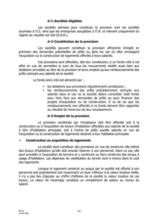 D.G.I.
Avril 2011
182
d-1-Sociétés éligibles
Les sociétés admises pour constituer la provision sont les sociétés
soumises à l'I.S. ainsi que les entreprises assujetties à l'I.R. et relevant uniquement du
régime du résultat net réel (R.N.R.).
d-2-Constitution de la provision
Les sociétés peuvent constituer la provision affranchie d'impôt en
prévision des demandes potentielles de prêts ou dans les cas où elles envisagent
l'acquisition ou la construction de logements affectés à leurs salariés.
Ces provisions sont affectées, dès leur constitution, à un fonds créé à cet
effet en vue de permettre le suivi de tous les mouvements relatifs aussi bien aux
dotations annuelles au titre de la provision et leurs emplois qu'aux remboursements des
prêts octroyés aux salariés de la société.
Le fonds ainsi créé est alimenté par :
 les dotations aux provisions régulièrement constituées ;
 les remboursements des prêts précédemment octroyés aux
salariés dans le cas où la société désire consolider ledit fonds
pour faire face aux demandes de prêts ou pour financer des
projets d'acquisition ou de construction. Il va de soi que les
remboursements non affectés à ce fonds doivent être rapportés
au résultat de l'exercice de leur encaissement.
d-3-Emploi de la provision
La provision constituée par l'employeur doit être affectée soit à la
construction ou à l'acquisition de locaux d'habitation affectées aux salariés de la société
à titre d’habitation principale, soit à l'octroi de prêts auxdits salariés en vue de
l'acquisition ou la construction de logements destinés à leur habitation principale.
 Construction ou acquisition de logements
La société peut constituer des provisions en vue de construire elle-même
des locaux d'habitation qu'elle doit ensuite réserver à son personnel. Dans ce cas, elle
peut procéder à l'acquisition de terrains et y construire ou faire construire des locaux à
usage d'habitation. Les dépenses de viabilisation du terrain sont à inclure dans le coût
des logements.
Lorsque le logement construit ou acquis par la société est affecté à son
personnel soit gratuitement soit moyennant un loyer inférieur à la valeur locative réelle,
il n’y a pas lieu d’ajouter au chiffre d’affaires de la société la valeur locative de ces
locaux. La valeur de l'avantage constitue un complément de salaire au niveau du
salarié.
 