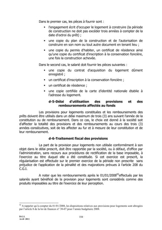 D.G.I.
Avril 2011
184
Dans le premier cas, les pièces à fournir sont :
 l'engagement écrit d'occuper le logement à construire (la période
de construction ne doit pas excéder trois années à compter de la
date d'octroi du prêt) ;
 une copie du plan de la construction et de l'autorisation de
construire en son nom ou tout autre document en tenant lieu ;
 une copie du permis d'habiter, un certificat de résidence ainsi
qu'une copie du certificat d'inscription à la conservation foncière,
une fois la construction achevée.
Dans le second cas, le salarié doit fournir les pièces suivantes :
 une copie du contrat d'acquisition du logement dûment
enregistré ;
 un certificat d'inscription à la conservation foncière ;
 un certificat de résidence ;
 une copie certifiée de la carte d'identité nationale établie à
l'adresse du logement.
d-5-Délai d'utilisation des provisions et des
remboursements affectés au fonds
Les provisions pour logements constituées et les remboursements des
prêts doivent être utilisés dans un délai maximum de trois (3) ans suivant l'année de la
constitution ou de remboursement. Dans ce cas, le choix est donné à la société soit
d'affecter la totalité des provisions et des remboursements au cours des trois (3)
années consécutives, soit de les affecter au fur et à mesure de leur constitution et de
leur remboursement.
d-6-Traitement fiscal des provisions
La part de la provision pour logements non utilisée conformément à son
objet dans le délai prescrit, doit être rapportée par la société, ou à défaut, d'office par
l’administration, sans recours aux procédures de rectification de la base imposable, à
l'exercice au titre duquel elle a été constituée. Si cet exercice est prescrit, la
régularisation est effectuée sur le premier exercice de la période non prescrite sans
préjudice de l'application de la pénalité et des majorations prévues à l'article 208 du
C.G.I.
A noter que les remboursements après le 01/01/200893
effectués par les
salariés ayant bénéficié de la provision pour logements sont considérés comme des
produits imposables au titre de l’exercice de leur perception.
93
A rappeler qu’à compter du 01/01/2008, les dispositions relatives aux provisions pour logements sont abrogées
par l’article 8 de la loi de finances n° 38-07 pour l’année budgétaire 2008.
 