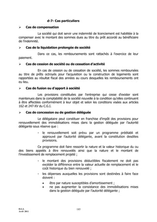 D.G.I.
Avril 2011
185
d-7- Cas particuliers
 Cas de compensation
La société qui doit servir une indemnité de licenciement est habilitée à la
compenser avec le montant des sommes dues au titre du prêt accordé au bénéficiaire
de l'indemnité.
 Cas de la liquidation prolongée de société
Dans ce cas, les remboursements sont rattachés à l'exercice de leur
paiement.
 Cas de cession de société ou de cessation d’activité
En cas de cession ou de cessation de société, les sommes remboursées
au titre de prêts octroyés pour l’acquisition ou la construction de logements sont
rapportées au résultat fiscal des années au cours desquelles les remboursements ont
eu lieu.
 Cas de fusion ou d'apport à société
Les provisions constituées par l'entreprise qui cesse d'exister sont
maintenues dans la comptabilité de la société nouvelle à la condition qu'elles continuent
à être affectées conformément à leur objet et selon les conditions visées aux articles
162 et 247-XV du C.G.I.
 Cas de concession ou de gestion déléguée
Le délégataire peut constituer en franchise d’impôt des provisions pour
renouvellement des immobilisations mises dans la gestion déléguée par l’autorité
délégante sous réserve que :
- le renouvellement soit prévu par un programme préétabli et
approuvé par l’autorité délégante, avant la constitution desdites
provisions.
Ce programme doit faire ressortir la nature et la valeur historique du ou
des biens appelés à être renouvelés ainsi que la nature et le montant de
l’investissement de remplacement projeté ;
- le montant des provisions déductibles fiscalement ne doit pas
excéder la différence entre la valeur actuelle de remplacement et le
coût historique du bien renouvelé ;
- les dépenses auxquelles les provisions sont destinées à faire face
doivent :
 être par nature susceptibles d’amortissement ;
 ne pas augmenter la consistance des immobilisations mises
dans la gestion déléguée par l’autorité délégante ;
 