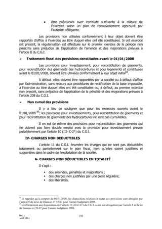 D.G.I.
Avril 2011
186
 être prévisibles avec certitude suffisante à la clôture de
l’exercice selon un plan de renouvellement approuvé par
l’autorité délégante.
Les provisions non utilisées conformément à leur objet doivent être
rapportés d’office à l’exercice au titre duquel elles ont été constituées. Si cet exercice
est prescrit, la régularisation est effectuée sur le premier exercice de la période non
prescrite sans préjudice de l’application de l’amende et des majorations prévues à
l’article 8 du C.G.I.
 Traitement fiscal des provisions constituées avant le 01/01/2008
Les provisions pour investissement, pour reconstitution de gisements,
pour reconstitution des gisements des hydrocarbures et pour logements et constituées
avant le 01/01/2008, doivent être utilisées conformément à leur objet initial94
.
A défaut elles doivent être rapportées par la société ou à défaut d'office
par l’administration, sans recours aux procédures de rectification de la base imposable,
à l'exercice au titre duquel elles ont été constituées ou, à défaut, au premier exercice
non prescrit, sans préjudice de l'application de la pénalité et des majorations prévues à
l’article 208 du C.G.I.
 Non cumul des provisions
Il y a lieu de souligner que pour les exercices ouverts avant le
01/01/2008
95
; les provisions pour investissements, pour reconstitution de gisements et
pour reconstitution de gisements des hydrocarbures ne sont pas cumulables.
Il en est de même des provisions pour reconstitution des gisements qui
ne doivent pas faire double emploi avec la provision pour investissement prévue
précédemment par l’article 10 (III- C-2°) du C.G.I.
IV- CHARGES NON DEDUCTIBLES
L'article 11 du C.G.I. énumère les charges qui ne sont pas déductibles
totalement ou partiellement sur le plan fiscal, bien qu’elles soient justifiées et
supportées dans le cadre de l'exploitation de la société.
A- CHARGES NON DÉDUCTIBLES EN TOTALITÉ
Il s’agit :
 des amendes, pénalités et majorations ;
 des charges non justifiées par une pièce régulière;
 des libéralités.
94
A rappeler qu’à compter du 01/01/2008, les dispositions relatives à toutes ces provisions sont abrogées par
l’article 8 de la loi de finances n° 38-07 pour l’année budgétaire 2008.
95
Conformément aux dispositions de l’article 10 (III-C-6°) du C.G.I. avant son abrogation par l’article 8 de la loi
de finances n) 38-07 pour l’année budgétaire 2008.
 