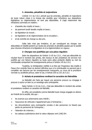D.G.I.
Avril 2011
187
1- Amendes, pénalités et majorations
L’article 11-I du C.G.I. prévoit que les amendes, pénalités et majorations
de toute nature mises à la charge des sociétés pour infractions aux dispositions
législatives ou réglementaires ne sont pas déductibles. Il s’agit notamment des
infractions commises en matière :
 d'assiette des impôts et taxes ;
 de paiement tardif desdits impôts et taxes ;
 de législation du travail ;
 de législation et de réglementation de la circulation ;
 et de contrôle de change ou des prix.
Cette liste n'est pas limitative, et par conséquent les charges non
déductibles en totalité portent sur toutes les amendes et pénalités payées par la société
pour diverses infractions à la législation et à la réglementation en vigueur.
2- Charges non justifiées par une pièce régulière
Selon les dispositions de l’article 11-III du C.G.I., n’est pas déductible du
résultat fiscal le montant des achats, des travaux et des prestations de services non
justifiés par une facture régulière ou toute autre pièce probante établie au nom du
contribuable comportant les renseignements prévus à l’article 145 du C.G.I.
Toutefois, la réintégration notifiée à ce titre par l'inspecteur des impôts à
l'issue d'un contrôle fiscal ne devient définitive que si le contribuable ne parvient pas à
compléter ses factures par les renseignements manquants, au cours de la procédure
normale ou accélérée prévue, selon le cas, à l’article 220 ou 221 du C.G.I.
3- Achats et prestations revêtant le caractère de libéralités
La libéralité est l’acte par lequel une personne procure ou s’engage à
procurer à autrui un bien ou un avantage sans contrepartie.
Selon l’article 11-IV du C.G.I., n’est pas déductible le montant des achats
et prestations revêtant un caractère de libéralité.
En effet, est considérée comme libéralité toute charge engagée en dehors
de l’intérêt de la société, tels que :
 les avances aux actionnaires sans intérêt ;
 l’assurance de véhicules n’appartenant pas à l’entreprise ;
 les rémunérations sans contrepartie versées à des personnes ne faisant pas
partie du personnel de l’entreprise ;
 l’abandon de créances ;
 les cadeaux publicitaires dont la valeur dépasse cent (100) DH.
 