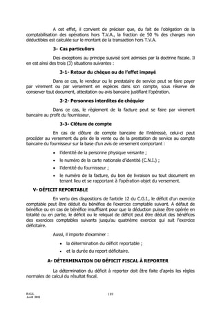 D.G.I.
Avril 2011
189
A cet effet, il convient de préciser que, du fait de l'obligation de la
comptabilisation des opérations hors T.V.A., la fraction de 50 % des charges non
déductibles est calculée sur le montant de la transaction hors T.V.A.
3- Cas particuliers
Des exceptions au principe susvisé sont admises par la doctrine fiscale. Il
en est ainsi des trois (3) situations suivantes :
3-1- Retour du chèque ou de l’effet impayé
Dans ce cas, le vendeur ou le prestataire de service peut se faire payer
par virement ou par versement en espèces dans son compte, sous réserve de
conserver tout document, attestation ou avis bancaire justifiant l’opération.
3-2- Personnes interdites de chéquier
Dans ce cas, le règlement de la facture peut se faire par virement
bancaire au profit du fournisseur.
3-3- Clôture de compte
En cas de clôture de compte bancaire de l’intéressé, celui-ci peut
procéder au versement du prix de la vente ou de la prestation de service au compte
bancaire du fournisseur sur la base d’un avis de versement comportant :
 l’identité de la personne physique versante ;
 le numéro de la carte nationale d’identité (C.N.I.) ;
 l’identité du fournisseur ;
 le numéro de la facture, du bon de livraison ou tout document en
tenant lieu et se rapportant à l’opération objet du versement.
V- DÉFICIT REPORTABLE
En vertu des dispositions de l'article 12 du C.G.I., le déficit d'un exercice
comptable peut être déduit du bénéfice de l'exercice comptable suivant. A défaut de
bénéfice ou en cas de bénéfice insuffisant pour que la déduction puisse être opérée en
totalité ou en partie, le déficit ou le reliquat de déficit peut être déduit des bénéfices
des exercices comptables suivants jusqu'au quatrième exercice qui suit l'exercice
déficitaire.
Aussi, il importe d'examiner :
 la détermination du déficit reportable ;
 et la durée du report déficitaire.
A- DÉTERMINATION DU DÉFICIT FISCAL À REPORTER
La détermination du déficit à reporter doit être faite d'après les règles
normales de calcul du résultat fiscal.
 
