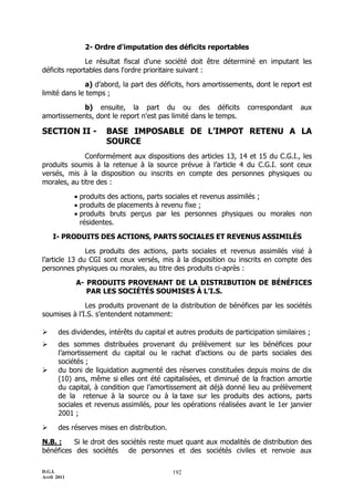 D.G.I.
Avril 2011
192
2- Ordre d'imputation des déficits reportables
Le résultat fiscal d'une société doit être déterminé en imputant les
déficits reportables dans l'ordre prioritaire suivant :
a) d’abord, la part des déficits, hors amortissements, dont le report est
limité dans le temps ;
b) ensuite, la part du ou des déficits correspondant aux
amortissements, dont le report n'est pas limité dans le temps.
SECTION II - BASE IMPOSABLE DE L’IMPOT RETENU A LA
SOURCE
Conformément aux dispositions des articles 13, 14 et 15 du C.G.I., les
produits soumis à la retenue à la source prévue à l’article 4 du C.G.I. sont ceux
versés, mis à la disposition ou inscrits en compte des personnes physiques ou
morales, au titre des :
 produits des actions, parts sociales et revenus assimilés ;
 produits de placements à revenu fixe ;
 produits bruts perçus par les personnes physiques ou morales non
résidentes.
I- PRODUITS DES ACTIONS, PARTS SOCIALES ET REVENUS ASSIMILÉS
Les produits des actions, parts sociales et revenus assimilés visé à
l’article 13 du CGI sont ceux versés, mis à la disposition ou inscrits en compte des
personnes physiques ou morales, au titre des produits ci-après :
A- PRODUITS PROVENANT DE LA DISTRIBUTION DE BÉNÉFICES
PAR LES SOCIÉTÉS SOUMISES À L’I.S.
Les produits provenant de la distribution de bénéfices par les sociétés
soumises à l’I.S. s’entendent notamment:
 des dividendes, intérêts du capital et autres produits de participation similaires ;
 des sommes distribuées provenant du prélèvement sur les bénéfices pour
l’amortissement du capital ou le rachat d’actions ou de parts sociales des
sociétés ;
 du boni de liquidation augmenté des réserves constituées depuis moins de dix
(10) ans, même si elles ont été capitalisées, et diminué de la fraction amortie
du capital, à condition que l’amortissement ait déjà donné lieu au prélèvement
de la retenue à la source ou à la taxe sur les produits des actions, parts
sociales et revenus assimilés, pour les opérations réalisées avant le 1er janvier
2001 ;
 des réserves mises en distribution.
N.B. : Si le droit des sociétés reste muet quant aux modalités de distribution des
bénéfices des sociétés de personnes et des sociétés civiles et renvoie aux
 