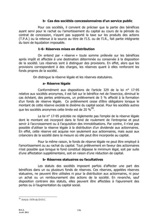 D.G.I.
Avril 2011
196
b- Cas des sociétés concessionnaires d’un service public
Pour ces sociétés, il convient de préciser que la partie des bénéfices
ayant servi pour le rachat ou l'amortissement du capital au cours de la période du
contrat de concession, n'ayant pas supporté la taxe sur les produits des actions
(T.P.A.) ou la retenue à la source au titre de l'I.S. ou de l'I.R., fait partie intégrante
du boni de liquidation imposable.
1-6- Réserves mises en distribution
On entend par « réserve » toute somme prélevée sur les bénéfices
après impôt et affectée à une destination déterminée ou conservée à la disposition
de la société. Les réserves sont à distinguer des provisions. En effet, alors que les
provisions correspondent à des charges, les réserves quant à elles renforcent les
fonds propres de la société.
On distingue la réserve légale et les réserves statutaires.
a- Réserve légale
Conformément aux dispositions de l’article 329 de la loi n° 17-95
relative aux sociétés anonymes, il est fait sur le bénéfice net de l’exercice, diminué le
cas échéant, des pertes antérieures, un prélèvement de 5 % affecté à la formation
d’un fonds de réserve légale. Ce prélèvement cesse d’être obligatoire lorsque le
montant de cette réserve excède le dixième du capital social. Pour les sociétés autres
que les sociétés anonymes cette limite est de 20 %
99
.
La loi n° 17-95 précitée ne réglemente pas l’emploi de la réserve légale
dont le montant est incorporé dans le fond de roulement de l’entreprise et peut
servir à l’accroissement ou à l’acquisition des immobilisations. Par contre, il n’est pas
possible d’utiliser la réserve légale à la distribution d’un dividende aux actionnaires.
En effet, cette réserve est acquise non seulement aux actionnaires, mais aussi aux
créanciers de la société dans la mesure où elle peut être incorporée au capital.
Pour la même raison, le fonds de réserve légale ne peut être employé à
l’amortissement ou au rachat du capital. Tout prélèvement en faveur des actionnaires
n’est possible que lorsque le fond constitué dépasse le minimum légal, soit par suite
d’une affectation supplémentaire, soit en raison d’une réduction de capital.
b- Réserves statuaires ou facultatives
Les statuts des sociétés imposent parfois d’affecter une part des
bénéfices dans un ou plusieurs fonds de réserves. Ces réserves, appelées réserves
statuaires, ne peuvent être utilisées ni pour la distribution aux actionnaires, ni pour
un achat ou un remboursement des actions de la société. En revanche, sauf
disposition contraire des statuts, elles peuvent être affectées à l’apurement des
pertes ou à l’augmentation du capital social.
99
Article 1038 du D.O.C.
 