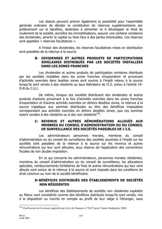D.G.I.
Avril 2011
197
Les statuts peuvent prévoir également la possibilité pour l’assemblée
générale ordinaire de décider la constitution de réserves supplémentaires par
prélèvement sur le bénéfice, destinées à alimenter et à développer le fond de
roulement de la société, accroître les immobilisations, assurer une certaine constance
des dividendes, amortir le capital ou faire face à des pertes éventuelles. Ces réserves
sont appelées « réserves facultatives ».
A l’instar des dividendes, les réserves facultatives mises en distribution
sont passibles de la retenue à la source.
B- DIVIDENDES ET AUTRES PRODUITS DE PARTICIPATIONS
SIMILAIRES DISTRIBUÉS PAR LES SOCIÉTÉS INSTALLÉES
DANS LES ZONES FRANCHES
Les dividendes et autres produits de participation similaires distribués
par les sociétés installées dans les zones franches d’exportation et provenant
d’activités exercées dans lesdites zones sont soumis à l’impôt retenu à la source
lorsqu’ils sont versés à des résidents au taux libératoire de l’I.S. prévu à l’article 19-
II-B du C.G.I.
De même, lorsque ces sociétés distribuent des dividendes et autres
produits d'actions provenant à la fois d'activités exercées dans les zones franches
d'exportation et d'autres activités exercées en dehors desdites zones, la retenue à la
source s’applique aux sommes distribuées au titre des bénéfices imposables
correspondant aux activités exercées en dehors desdites zones, que ces sommes
soient versées à des résidents ou à des non résidents100
.
C- REVENUS ET AUTRES RÉMUNÉRATIONS ALLOUÉS AUX
MEMBRES DU CONSEIL D’ADMINISTRATION OU DU CONSEIL
DE SURVEILLANCE DES SOCIÉTÉS PASSIBLES DE L’I.S.
Les administrateurs personnes morales, membres du conseil
d’administration ou du conseil de surveillance des sociétés soumises à l’impôt sur les
sociétés sont passibles de la retenue à la source sur les revenus et autres
rémunérations qui leur sont allouées, sous réserve de l'application des conventions
fiscales de non double imposition.
En ce qui concerne les administrateurs, personnes morales résidentes,
membres du conseil d’administration ou du conseil de surveillance, les allocations
spéciales, remboursements forfaitaires de frais et autres rémunérations qui leur sont
alloués sont exclus de la retenue à la source et sont imposés dans les conditions de
droit commun au nom de la société bénéficiaire.
D-BÉNÉFICES DISTRIBUÉS DES ÉTABLISSEMENTS DE SOCIÉTÉS
NON RÉSIDENTES
Les bénéfices des établissements de sociétés non résidentes exploités
au Maroc sont considérés comme des bénéfices distribués lorsqu'ils sont versés, mis
à la disposition ou inscrits en compte au profit de leur siège à l'étranger, sous
100
Clarification de la mesure apportée par la loi de finances n°38-07 pour l’année budgétaire 2008.
 
