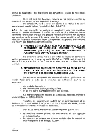 D.G.I.
Avril 2011
198
réserve de l’application des dispositions des conventions fiscales de non double
imposition.
Il en est ainsi des bénéfices imputés sur les sommes prêtées ou
avancées à ces derniers par leur siège situé à l'étranger.
Par conséquent, ces bénéfices sont soumis à la retenue à la source
conformément aux dispositions des articles 4-I et 13 du C.G.I.
N.B. : La base imposable des centres de coordination n’est pas considérée
comme un bénéfice distribuable. Toutefois, les profits ou plus values sur cession
d'éléments d'exploitation ainsi que tous produits résultant d'opérations non courantes
sont passibles de la retenue à la source, dans les mêmes conditions précitées,
déduction faite de la fraction de l'impôt correspondant aux produits non courants,
sous réserve des dispositions conventionnelles.
E- PRODUITS DISTRIBUÉS EN TANT QUE DIVIDENDES PAR LES
ORGANISMES DE PLACEMENT COLLECTIF EN VALEURS
MOBILIÈRES (O.P.C.V.M.) ET PAR LES ORGANISMES DE
PLACEMENTS EN CAPITAL-RISQUE (O.P.C.R.)
Les dividendes versés, mis à la disposition ou inscrits en compte des
sociétés actionnaires ou porteuses de parts d’OPCVM et d’OPCR sont soumis à la
retenue à la source au titre de l'impôt sur les sociétés dans les conditions de droit
commun.
F- DISTRIBUTIONS CONSIDÉRÉES OCCULTES DU POINT DE VUE
FISCAL RÉSULTANT DES REDRESSEMENTS DES BASES
D’IMPOSITION DES SOCIÉTÉS PASSIBLES DE L'I.S.
Il s’agit des redressements des résultats déclarés et opérés suite à un
contrôle fiscal dans le cadre de la procédure de rectification. C'est le cas
notamment :
 des produits dissimulés ;
 des rémunérations et charges non justifiées ;
 ou de tous autres avantages consentis aux associés.
Ces redressements sont passibles de la retenue à la source, même s'ils
ne couvrent pas les déficits déclarés.
Toutefois, les redressements portant sur les amortissements et les
provisions ne donnent pas lieu à l'application de l’impôt retenu à la source, puisque
les sommes correspondantes n'ont pas été décaissées.
Il en est de même, entre autres, des réintégrations portant sur :
 les honoraires dûment justifiés mais non déclarés sur l'état approprié
de la liasse fiscale ;
 les paiements en espèces des charges justifiées dont le montant est
égal ou supérieur à dix mille (10 000) DH.
 