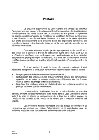 D.G.I.
Avril 2011
2
PREFACE
La circulaire d’application du Code Général des Impôts qui constitue
l’aboutissement des travaux entrepris en matière d’harmonisation, de simplification et
d’aménagement des textes fiscaux, est un document en trois parties : La première
est dédiée aux règles d’assiette de l’impôt sur les sociétés et de l’impôt sur le revenu,
la deuxième est consacrée aux règles d’assiette de la taxe sur la valeur ajoutée et
aux droits d’enregistrement et la troisième traite des dispositions communes, des
procédures fiscales , des droits de timbre et de la taxe spéciale annuelle sur les
véhicules automobiles.
Cette note consacre le principe de regroupement et de simplification
des textes qui a dominé le travail de codification ayant porté d’une part sur les
impôts directs relatifs aux revenus des personnes morales (impôts sur les sociétés) et
des personnes physiques (impôt sur le revenu) et d’autre part sur les impôts indirects
relatifs à la dépense (taxe sur la valeur ajoutée) et aux droits d’enregistrement et de
timbre.
Tout en mettant à profit le fonds documentaire existant, il était
nécessaire de repenser la production normative de l’administration fiscale à travers :
 le regroupement de la documentation fiscale disparate ;
 l’actualisation des anciennes notes circulaires tenant compte des commentaires
apportés par les notes de services relatives aux différentes lois des finances
visant à clarifier davantage certaines dispositions;
 l’insertion des positions prises par l’administration sur certaines questions de
principe soulevées par les contribuables.
Le volet assiette , traditionnel dans les circulaires fiscales, est complété
par celui afférent au recouvrement qui a été inséré dans le Code Général des Impôts
suite à la prise en charge du recouvrement de la taxe sur la valeur ajoutée, de
l’impôt sur les sociétés et de l’impôt sur le revenu par la Direction Générale des
Impôts.
Les procédures fiscales définissant tous les aspects du contrôle et de
contentieux qui mettent en relation l’administration et le contribuable pour les
différents impôts et taxes sont détaillées et commentées avec précision.
 