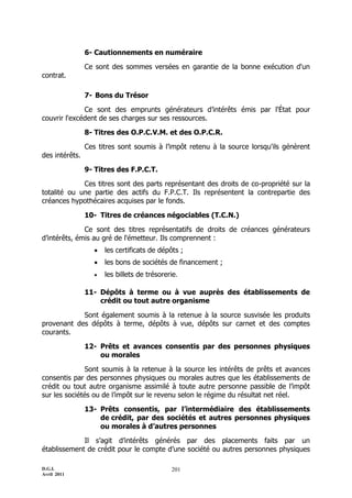 D.G.I.
Avril 2011
201
6- Cautionnements en numéraire
Ce sont des sommes versées en garantie de la bonne exécution d'un
contrat.
7- Bons du Trésor
Ce sont des emprunts générateurs d’intérêts émis par l'État pour
couvrir l'excédent de ses charges sur ses ressources.
8- Titres des O.P.C.V.M. et des O.P.C.R.
Ces titres sont soumis à l’impôt retenu à la source lorsqu'ils génèrent
des intérêts.
9- Titres des F.P.C.T.
Ces titres sont des parts représentant des droits de co-propriété sur la
totalité ou une partie des actifs du F.P.C.T. Ils représentent la contrepartie des
créances hypothécaires acquises par le fonds.
10- Titres de créances négociables (T.C.N.)
Ce sont des titres représentatifs de droits de créances générateurs
d’intérêts, émis au gré de l'émetteur. Ils comprennent :
 les certificats de dépôts ;
 les bons de sociétés de financement ;
 les billets de trésorerie.
11- Dépôts à terme ou à vue auprès des établissements de
crédit ou tout autre organisme
Sont également soumis à la retenue à la source susvisée les produits
provenant des dépôts à terme, dépôts à vue, dépôts sur carnet et des comptes
courants.
12- Prêts et avances consentis par des personnes physiques
ou morales
Sont soumis à la retenue à la source les intérêts de prêts et avances
consentis par des personnes physiques ou morales autres que les établissements de
crédit ou tout autre organisme assimilé à toute autre personne passible de l’impôt
sur les sociétés ou de l’impôt sur le revenu selon le régime du résultat net réel.
13- Prêts consentis, par l’intermédiaire des établissements
de crédit, par des sociétés et autres personnes physiques
ou morales à d’autres personnes
Il s’agit d’intérêts générés par des placements faits par un
établissement de crédit pour le compte d’une société ou autres personnes physiques
 