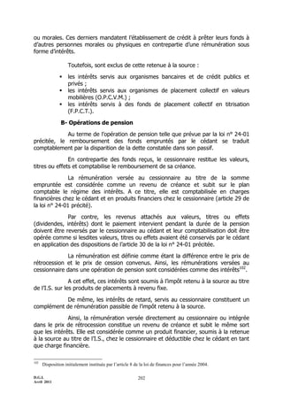 D.G.I.
Avril 2011
202
ou morales. Ces derniers mandatent l’établissement de crédit à prêter leurs fonds à
d’autres personnes morales ou physiques en contrepartie d’une rémunération sous
forme d’intérêts.
Toutefois, sont exclus de cette retenue à la source :
 les intérêts servis aux organismes bancaires et de crédit publics et
privés ;
 les intérêts servis aux organismes de placement collectif en valeurs
mobilières (O.P.C.V.M.) ;
 les intérêts servis à des fonds de placement collectif en titrisation
(F.P.C.T.).
B- Opérations de pension
Au terme de l’opération de pension telle que prévue par la loi n° 24-01
précitée, le remboursement des fonds empruntés par le cédant se traduit
comptablement par la disparition de la dette constatée dans son passif.
En contrepartie des fonds reçus, le cessionnaire restitue les valeurs,
titres ou effets et comptabilise le remboursement de sa créance.
La rémunération versée au cessionnaire au titre de la somme
empruntée est considérée comme un revenu de créance et subit sur le plan
comptable le régime des intérêts. A ce titre, elle est comptabilisée en charges
financières chez le cédant et en produits financiers chez le cessionnaire (article 29 de
la loi n° 24-01 précité).
Par contre, les revenus attachés aux valeurs, titres ou effets
(dividendes, intérêts) dont le paiement intervient pendant la durée de la pension
doivent être reversés par le cessionnaire au cédant et leur comptabilisation doit être
opérée comme si lesdites valeurs, titres ou effets avaient été conservés par le cédant
en application des dispositions de l’article 30 de la loi n° 24-01 précitée.
La rémunération est définie comme étant la différence entre le prix de
rétrocession et le prix de cession convenus. Ainsi, les rémunérations versées au
cessionnaire dans une opération de pension sont considérées comme des intérêts102
.
A cet effet, ces intérêts sont soumis à l’impôt retenu à la source au titre
de l’I.S. sur les produits de placements à revenu fixe.
De même, les intérêts de retard, servis au cessionnaire constituent un
complément de rémunération passible de l’impôt retenu à la source.
Ainsi, la rémunération versée directement au cessionnaire ou intégrée
dans le prix de rétrocession constitue un revenu de créance et subit le même sort
que les intérêts. Elle est considérée comme un produit financier, soumis à la retenue
à la source au titre de l’I.S., chez le cessionnaire et déductible chez le cédant en tant
que charge financière.
102
Disposition initialement instituée par l’article 8 de la loi de finances pour l’année 2004.
 