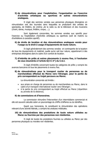D.G.I.
Avril 2011
205
5) de rémunérations pour l’exploitation, l'organisation ou l’exercice
d’activités artistiques ou sportives et autres rémunérations
analogues.
Il s’agit des sommes versées aux personnes physiques étrangères en
rémunération soit des tournées dans lesquelles se produisent des artistes de
spectacles, de théâtre, de cinéma ,de la radio ou de la télévision et des musiciens
(chant, danse, musique, théâtre, cirque, ...).
Sont également concernées, les sommes versées aux sportifs pour
l’exercice ou l’exploitation d’activités artistiques ou sportives (soit de matchs ou
d'exhibitions à caractère sportif).
6) de droits de location et des rémunérations analogues versés pour
l'usage ou le droit à usage d'équipements de toute nature.
Il s’agit généralement des sommes versées en contrepartie de la location
de tous les équipements et matériel, quelle qu'en soit leur nature, appartenant à des
entreprises étrangères dans le cadre d’un contrat de location.
7) d’intérêts de prêts et autres placements à revenu fixe, à l’exclusion
de ceux énumérés à l’article 6(I-C-3°) du C.G.I.
Il s’agit d’intérêts concernant toutes les catégories de prêts y compris les
avances bancaires et tous les placements à revenu fixe.
8) de rémunérations pour le transport routier de personnes ou de
marchandises effectué du Maroc vers l'étranger, pour la partie du
prix correspondant au trajet parcouru au Maroc.
La rémunération concernée est limitée :
 aux prises en charge de personnes ou de marchandises au Maroc, dans le
cadre d'un transport international routier vers l'étranger ;
 à la partie du prix correspondant au trajet effectué au Maroc (répartition
au prorata de la distance).
9) de commissions et d'honoraires.
La commission rémunère l'intervention d'un intermédiaire commercial et
elle est souvent calculée selon un pourcentage du chiffre d'affaires ou du bénéfice.
Quant aux honoraires, ils constituent la rémunération des opérations
relevant d'une activité libérale, y compris les analyses médicales.
10) de rémunérations des prestations de toute nature utilisées au
Maroc ou fournies par des personnes non résidentes.
Il s’agit de toutes les prestations fournies ou utilisées au Maroc par des
personnes physiques ou morales non résidentes.
 