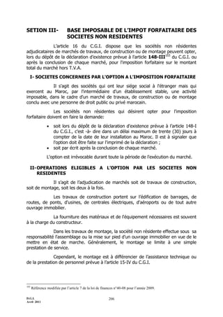 D.G.I.
Avril 2011
206
SETION III- BASE IMPOSABLE DE L’IMPOT FORFAITAIRE DES
SOCIETES NON RESIDENTES
L’article 16 du C.G.I. dispose que les sociétés non résidentes
adjudicataires de marchés de travaux, de construction ou de montage peuvent opter,
lors du dépôt de la déclaration d’existence prévue à l'article 148-III103
du C.G.I. ou
après la conclusion de chaque marché, pour l'imposition forfaitaire sur le montant
total du marché hors T.V.A.
I- SOCIETES CONCERNEES PAR L'OPTION A L'IMPOSITION FORFAITAIRE
Il s'agit des sociétés qui ont leur siége social à l'étranger mais qui
exercent au Maroc, par l'intermédiaire d'un établissement stable, une activité
imposable, dans le cadre d'un marché de travaux, de construction ou de montage
conclu avec une personne de droit public ou privé marocain.
Les sociétés non résidentes qui désirent opter pour l'imposition
forfaitaire doivent en faire la demande:
 soit lors du dépôt de la déclaration d'existence prévue à l’article 148-I
du C.G.I., c'est -à- dire dans un délai maximum de trente (30) jours à
compter de la date de leur installation au Maroc. Il est à signaler que
l'option doit être faite sur l'imprimé de la déclaration ;
 soit par écrit après la conclusion de chaque marché.
L'option est irrévocable durant toute la période de l'exécution du marché.
II-OPERATIONS ELIGIBLES A L’OPTION PAR LES SOCIETES NON
RESIDENTES
Il s’agit de l’adjudication de marchés soit de travaux de construction,
soit de montage, soit les deux à la fois.
Les travaux de construction portent sur l’édification de barrages, de
routes, de ponts, d'usines, de centrales électriques, d'aéroports ou de tout autre
ouvrage immobilier.
La fourniture des matériaux et de l'équipement nécessaires est souvent
à la charge du constructeur.
Dans les travaux de montage, la société non résidente effectue sous sa
responsabilité l'assemblage ou la mise sur pied d'un ouvrage immobilier en vue de le
mettre en état de marche. Généralement, le montage se limite à une simple
prestation de service.
Cependant, le montage est à différencier de l’assistance technique ou
de la prestation de personnel prévue à l’article 15-IV du C.G.I.
103
Référence modifiée par l’article 7 de la loi de finances n°40-08 pour l’année 2009.
 