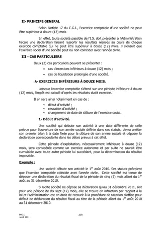D.G.I.
Avril 2011
209
II- PRINCIPE GENERAL
Selon l’article 17 du C.G.I., l’exercice comptable d’une société ne peut
être supérieur à douze (12) mois
En effet, toute société passible de l'I.S. doit présenter à l'Administration
fiscale une déclaration faisant ressortir les résultats réalisés au cours de chaque
exercice comptable qui ne peut être supérieur à douze (12) mois. Il s’ensuit que
l’exercice social d’une société peut ou non coïncider avec l'année civile.
III - CAS PARTICULIERS
Deux (2) cas particuliers peuvent se présenter :
 cas d’exercices inférieurs à douze (12) mois ;
 cas de liquidation prolongée d'une société.
A- EXERCICES INFÉRIEURS À DOUZE MOIS.
Lorsque l'exercice comptable s'étend sur une période inférieure à douze
(12) mois, l'impôt est calculé d'après les résultats dudit exercice.
Il en sera ainsi notamment en cas de :
 début d'activité ;
 cessation d'activité ;
 changement de date de clôture de l'exercice social.
1- Début d'activité.
Une société qui débute son activité à une date différente de celle
prévue pour l'ouverture de son année sociale définie dans ses statuts, devra arrêter
son premier bilan à la date fixée pour la clôture de son année sociale et déposer la
déclaration correspondante dans les délais prévus à cet effet.
Cette période d'exploitation, nécessairement inférieure à douze (12)
mois, sera considérée comme un exercice autonome et par suite ne saurait être
cumulable avec toute autre période lui succédant, pour la détermination du résultat
imposable.
Exemple :
Une société débute son activité le 1er
août 2010. Ses statuts prévoient
que l'exercice comptable coïncide avec l'année civile. Cette société est tenue de
déposer une déclaration du résultat fiscal de la période de cinq (5) mois allant du 1er
août au 31 décembre 2010.
Si ladite société ne dépose sa déclaration qu'au 31 décembre 2011, soit
pour une période de dix sept (17) mois, elle se trouve en infraction par rapport à la
loi et l’Administration est en droit de recourir à la procédure de taxation d'office pour
défaut de déclaration du résultat fiscal au titre de la période allant du 1er
août 2010
au 31 décembre 2010.
 